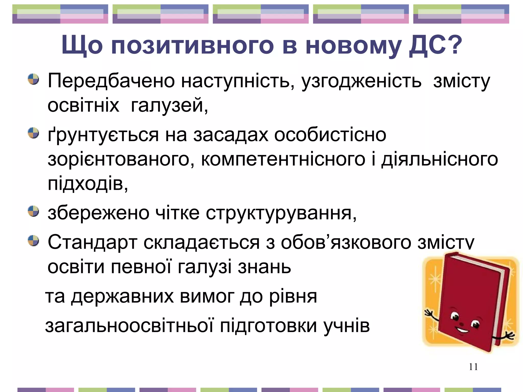 Що позитивного в новому ДС? 
Передбачено наступність, узгодженість змісту 
освітніх галузей, 
ґрунтується на засадах особистісно 
зорієнтованого, компетентнісного і діяльнісного 
підходів, 
збережено чітке структурування, 
Стандарт складається з обов’язкового змісту 
освіти певної галузі знань 
та державних вимог до рівня 
загальноосвітньої підготовки учнів 
11 
 