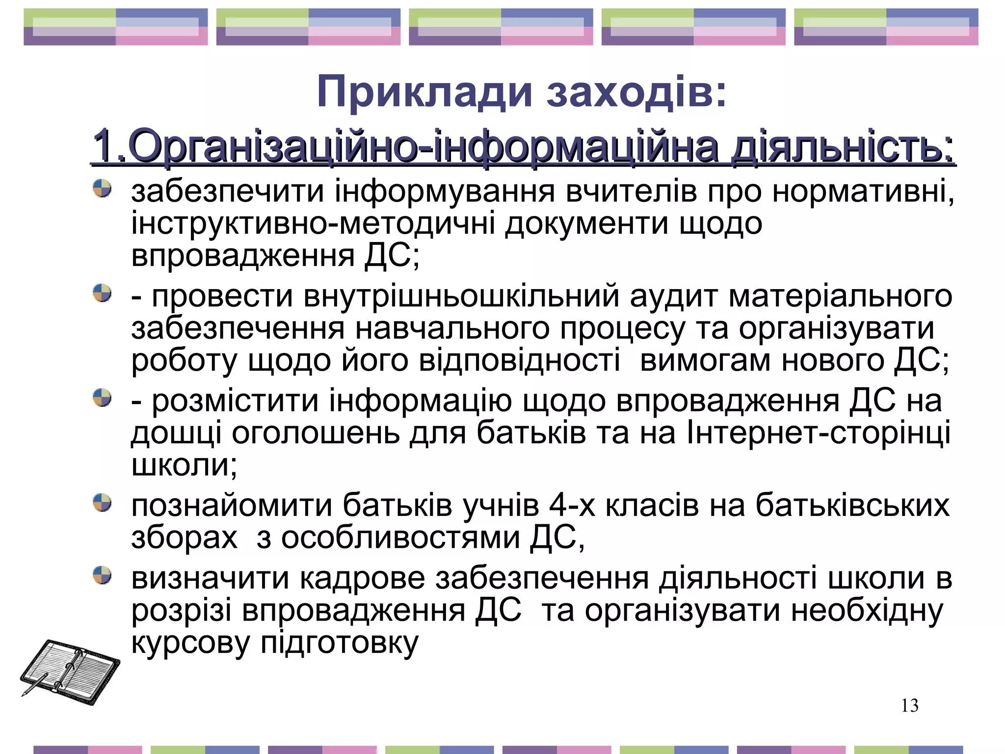13 
Приклади заходів: 
ін 1.Організаційно-інффооррммааццііййннаа ддііяяллььннііссттьь:: 
забезпечити інформування вчителів про нормативні, 
інструктивно-методичні документи щодо 
впровадження ДС; 
- провести внутрішньошкільний аудит матеріального 
забезпечення навчального процесу та організувати 
роботу щодо його відповідності вимогам нового ДС; 
- розмістити інформацію щодо впровадження ДС на 
дошці оголошень для батьків та на Інтернет-сторінці 
школи; 
познайомити батьків учнів 4-х класів на батьківських 
зборах з особливостями ДС, 
визначити кадрове забезпечення діяльності школи в 
розрізі впровадження ДС та організувати необхідну 
курсову підготовку 
 