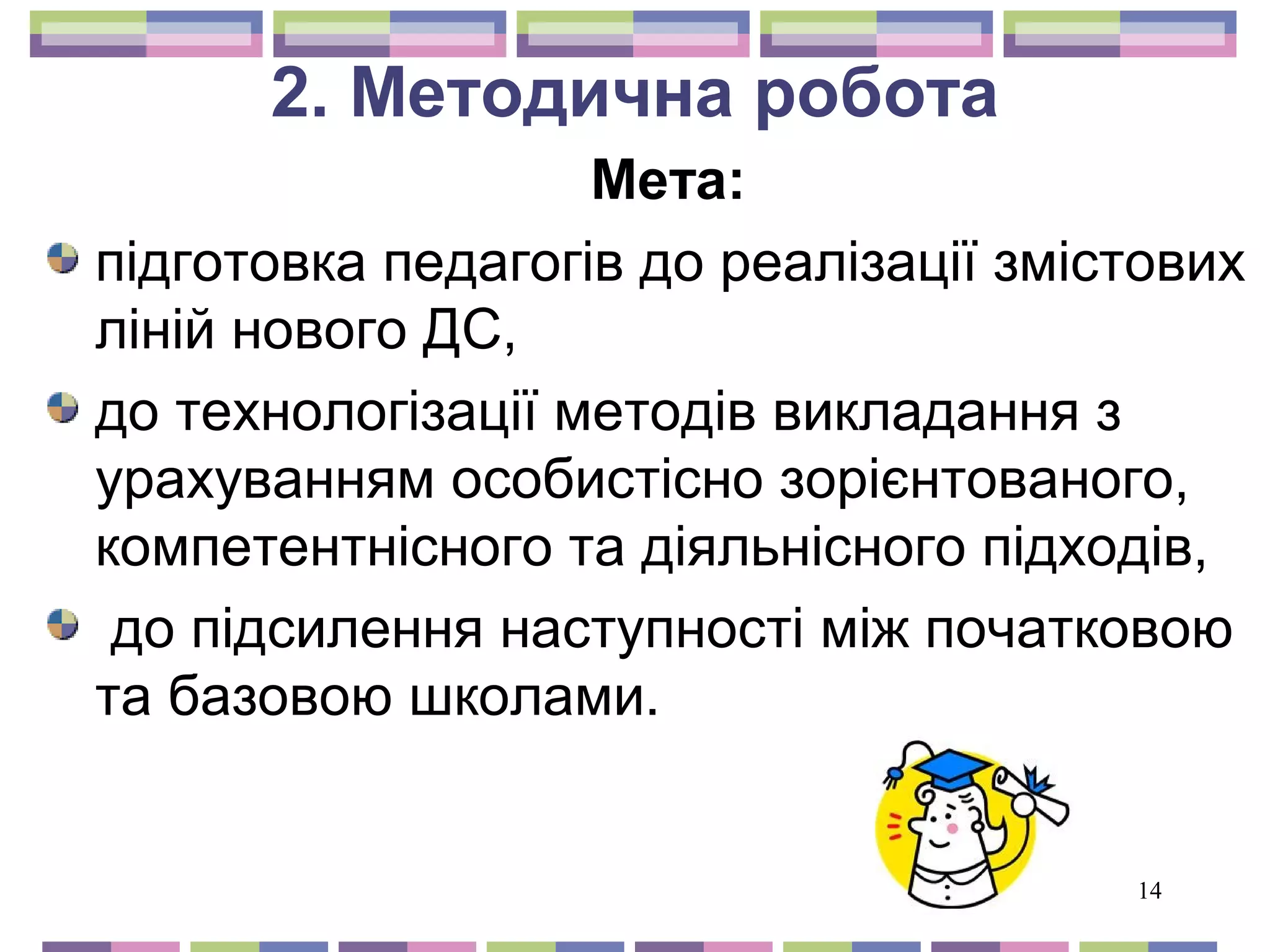 14 
2. Методична робота 
Мета: 
підготовка педагогів до реалізації змістових 
ліній нового ДС, 
до технологізації методів викладання з 
урахуванням особистісно зорієнтованого, 
компетентнісного та діяльнісного підходів, 
до підсилення наступності між початковою 
та базовою школами. 
 