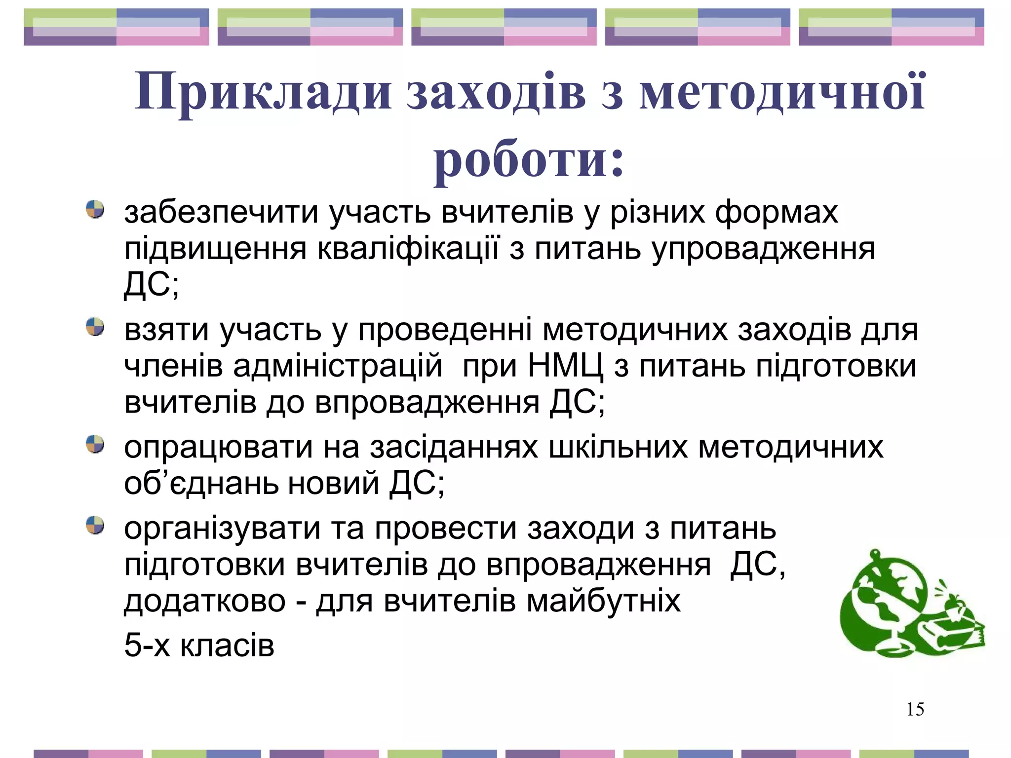 Приклади заходів з методичної 
15 
роботи: 
забезпечити участь вчителів у різних формах 
підвищення кваліфікації з питань упровадження 
ДС; 
взяти участь у проведенні методичних заходів для 
членів адміністрацій при НМЦ з питань підготовки 
вчителів до впровадження ДС; 
опрацювати на засіданнях шкільних методичних 
об’єднань новий ДС; 
організувати та провести заходи з питань 
підготовки вчителів до впровадження ДС, 
додатково - для вчителів майбутніх 
5-х класів 
 