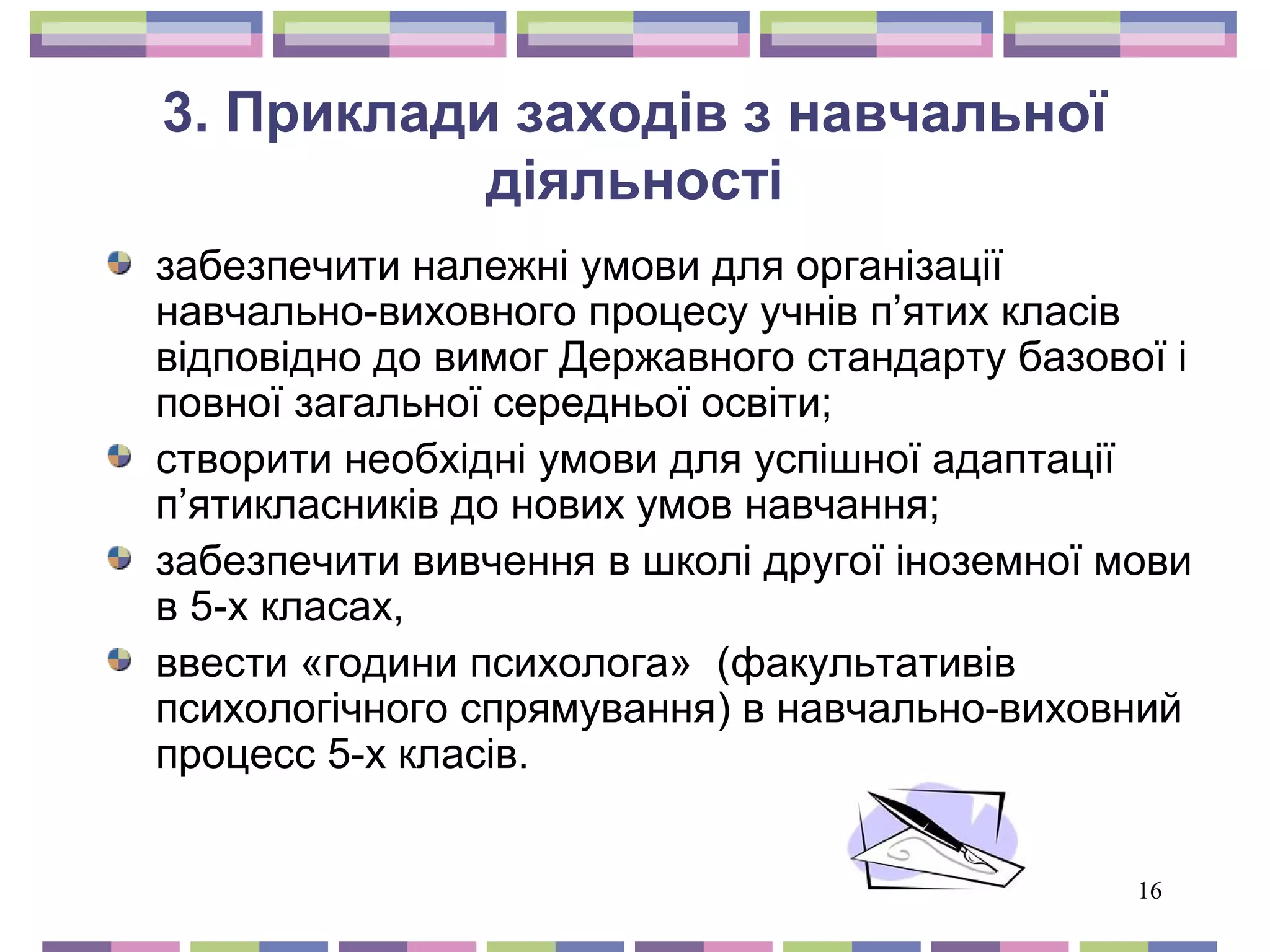 16 
3. Приклади заходів з навчальної 
діяльності 
забезпечити належні умови для організації 
навчально-виховного процесу учнів п’ятих класів 
відповідно до вимог Державного стандарту базової і 
повної загальної середньої освіти; 
створити необхідні умови для успішної адаптації 
п’ятикласників до нових умов навчання; 
забезпечити вивчення в школі другої іноземної мови 
в 5-х класах, 
ввести «години психолога» (факультативів 
психологічного спрямування) в навчально-виховний 
процесс 5-х класів. 
 