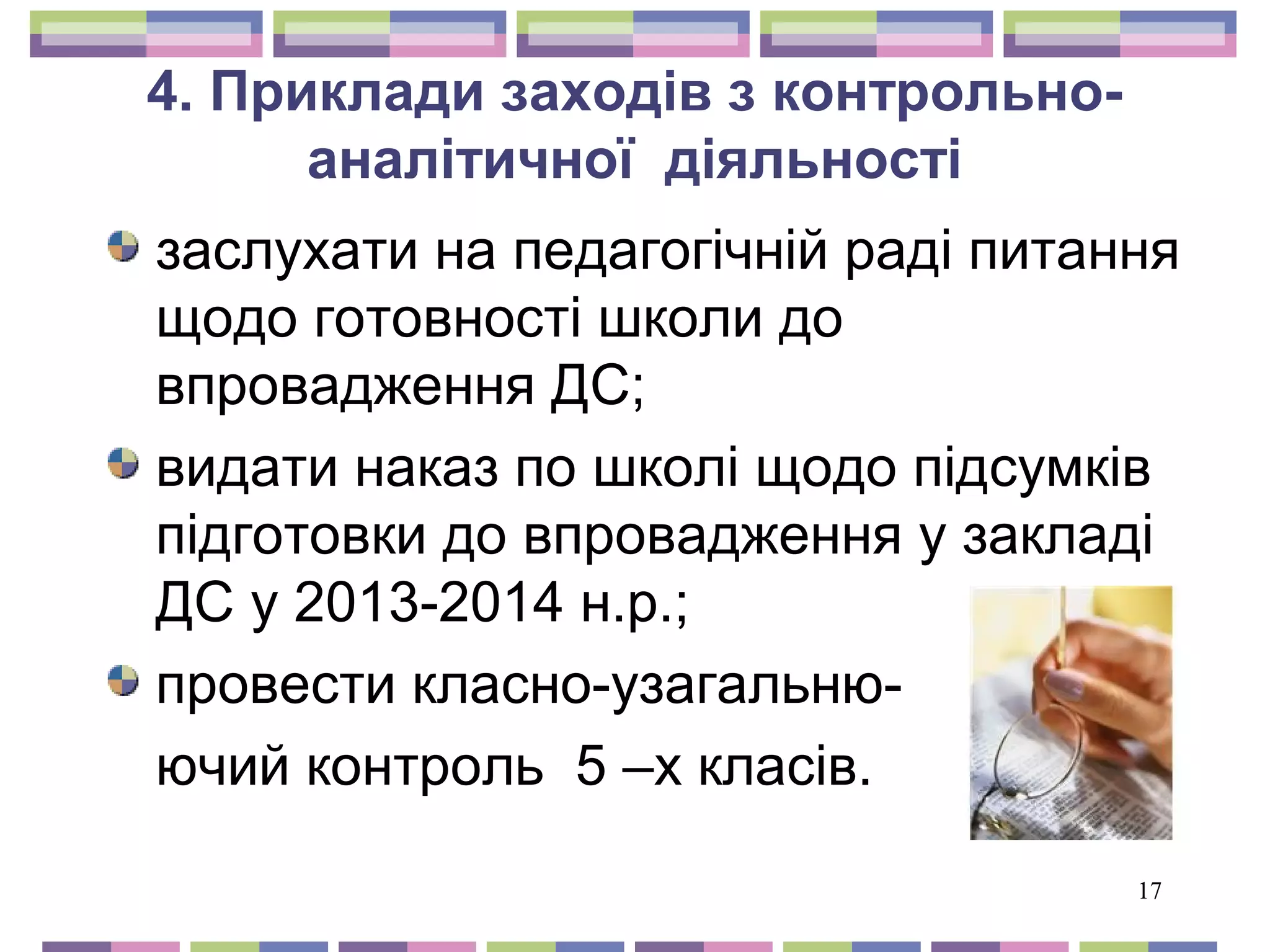17 
4. Приклади заходів з контрольно- 
аналітичної діяльності 
заслухати на педагогічній раді питання 
щодо готовності школи до 
впровадження ДС; 
видати наказ по школі щодо підсумків 
підготовки до впровадження у закладі 
ДС у 2013-2014 н.р.; 
провести класно-узагальню- 
ючий контроль 5 –х класів. 
 