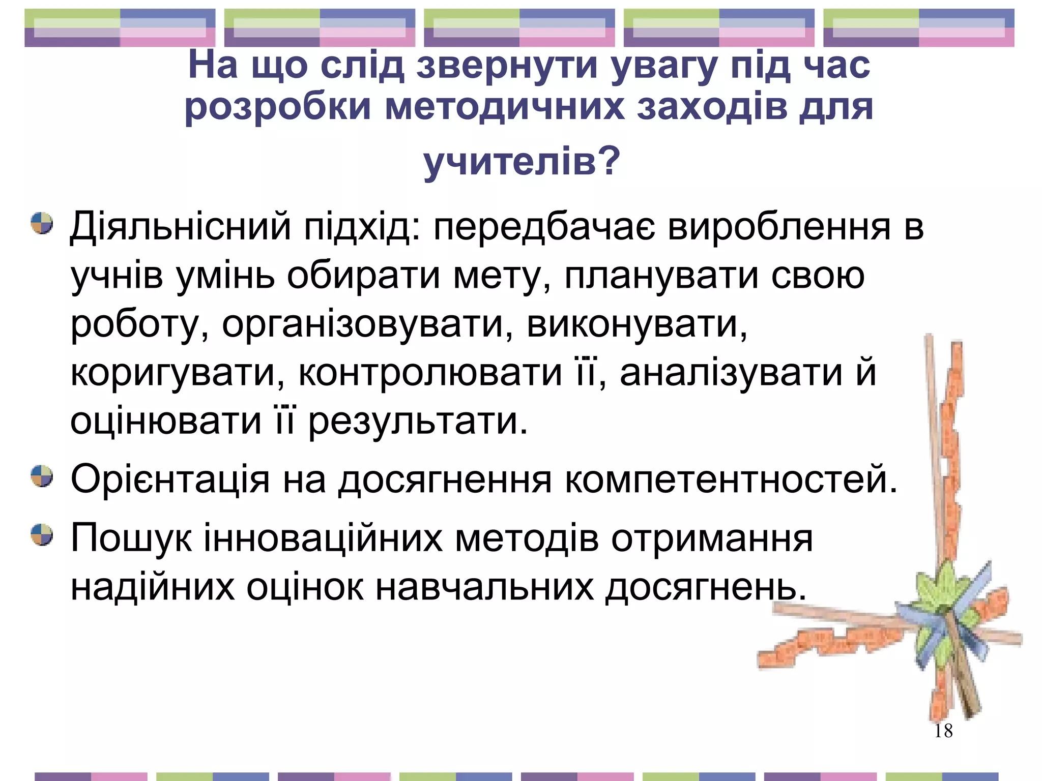 18 
На що слід звернути увагу під час 
розробки методичних заходів для 
учителів? 
Діяльнісний підхід: передбачає вироблення в 
учнів умінь обирати мету, планувати свою 
роботу, організовувати, виконувати, 
коригувати, контролювати її, аналізувати й 
оцінювати її результати. 
Орієнтація на досягнення компетентностей. 
Пошук інноваційних методів отримання 
надійних оцінок навчальних досягнень. 
 