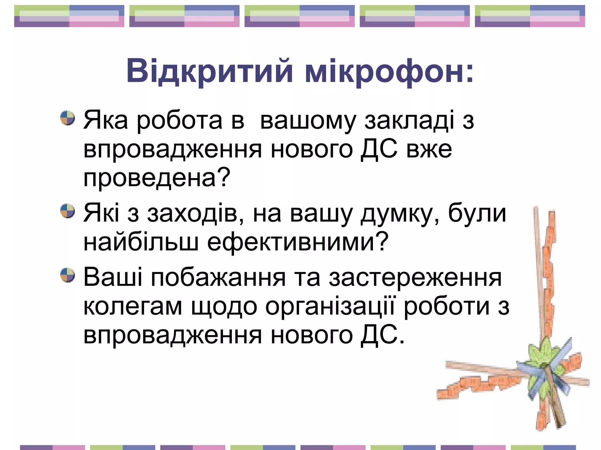 19 
Відкритий мікрофон: 
Яка робота в вашому закладі з 
впровадження нового ДС вже 
проведена? 
Які з заходів, на вашу думку, були 
найбільш ефективними? 
Ваші побажання та застереження 
колегам щодо організації роботи з 
впровадження нового ДС. 
 