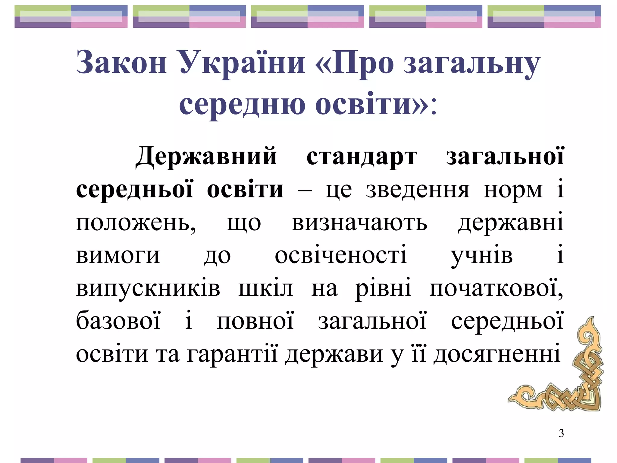 3 
Закон України «Про загальну 
середню освіти»: 
Державний стандарт загальної 
середньої освіти – це зведення норм і 
положень, що визначають державні 
вимоги до освіченості учнів і 
випускників шкіл на рівні початкової, 
базової і повної загальної середньої 
освіти та гарантії держави у її досягненні 
 