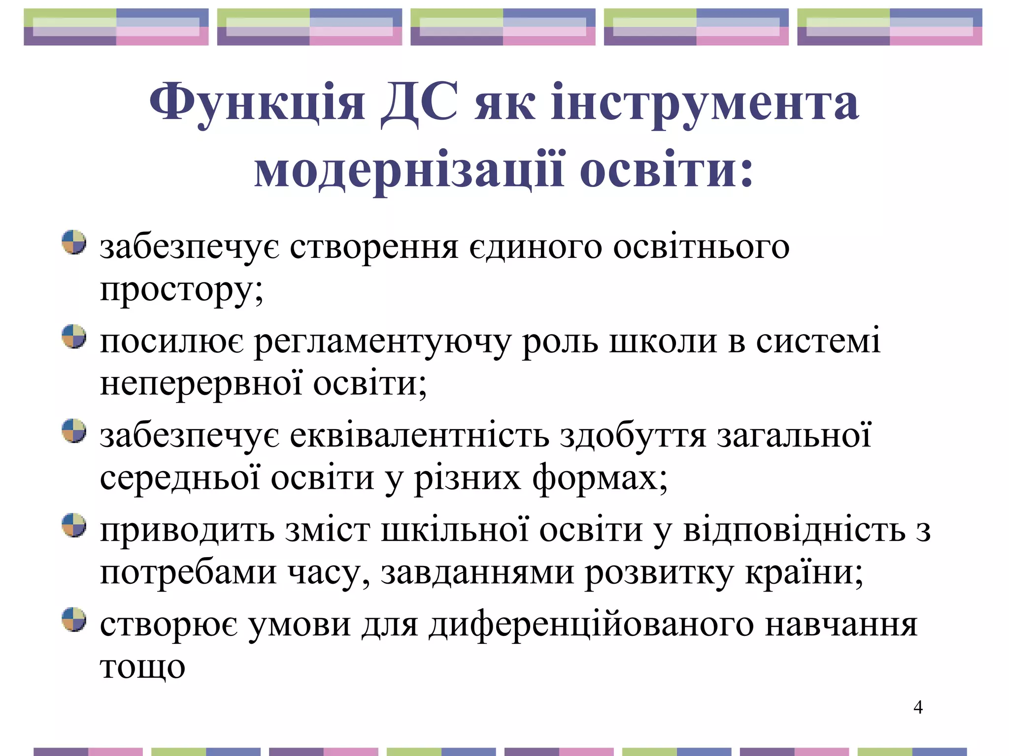 4 
Функція ДС як інструмента 
модернізації освіти: 
забезпечує створення єдиного освітнього 
простору; 
посилює регламентуючу роль школи в системі 
неперервної освіти; 
забезпечує еквівалентність здобуття загальної 
середньої освіти у різних формах; 
приводить зміст шкільної освіти у відповідність з 
потребами часу, завданнями розвитку країни; 
створює умови для диференційованого навчання 
тощо 
 