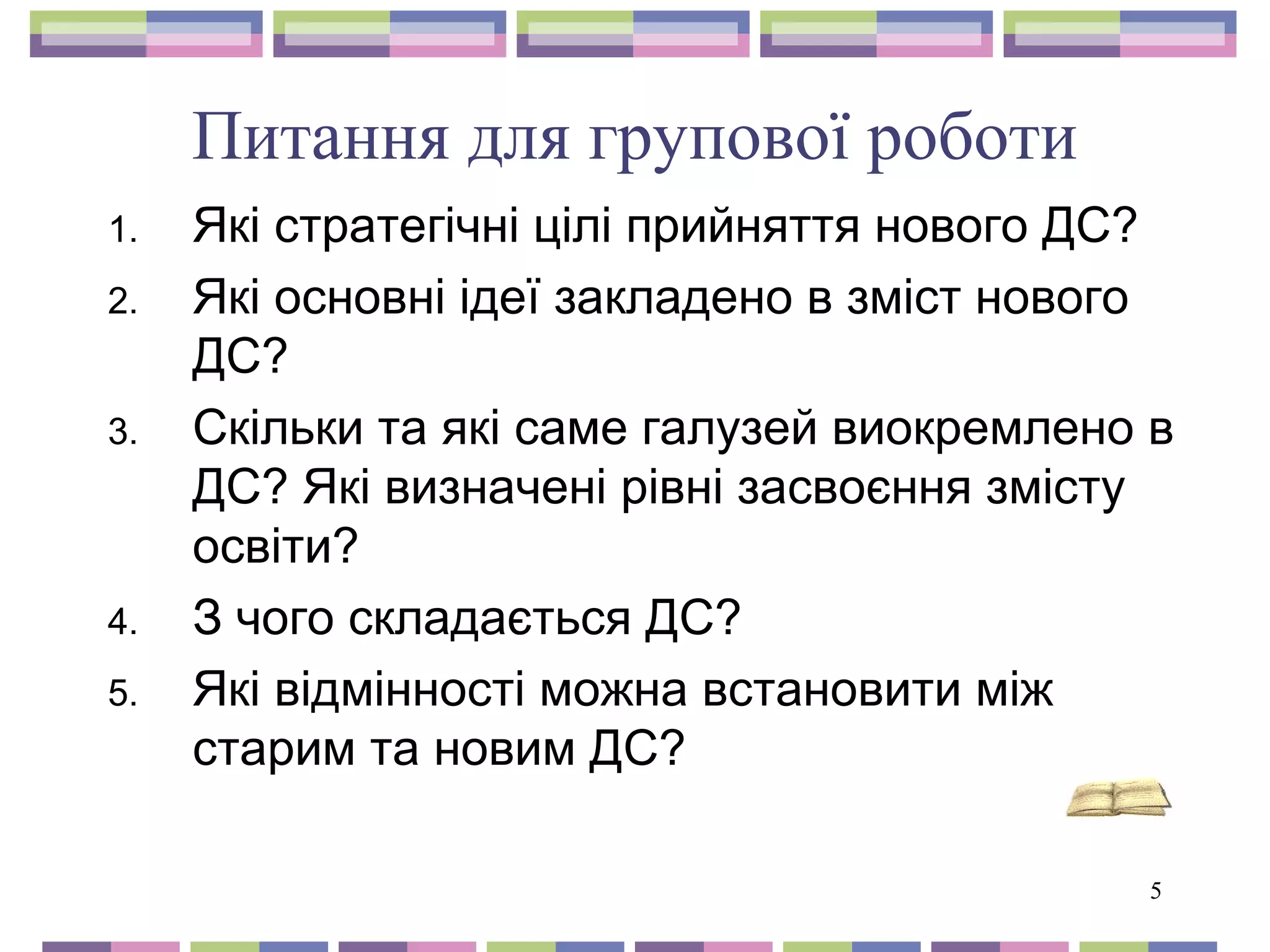 5 
Питання для групової роботи 
1. Які стратегічні цілі прийняття нового ДС? 
2. Які основні ідеї закладено в зміст нового 
ДС? 
3. Скільки та які саме галузей виокремлено в 
ДС? Які визначені рівні засвоєння змісту 
освіти? 
4. З чого складається ДС? 
5. Які відмінності можна встановити між 
старим та новим ДС? 
 