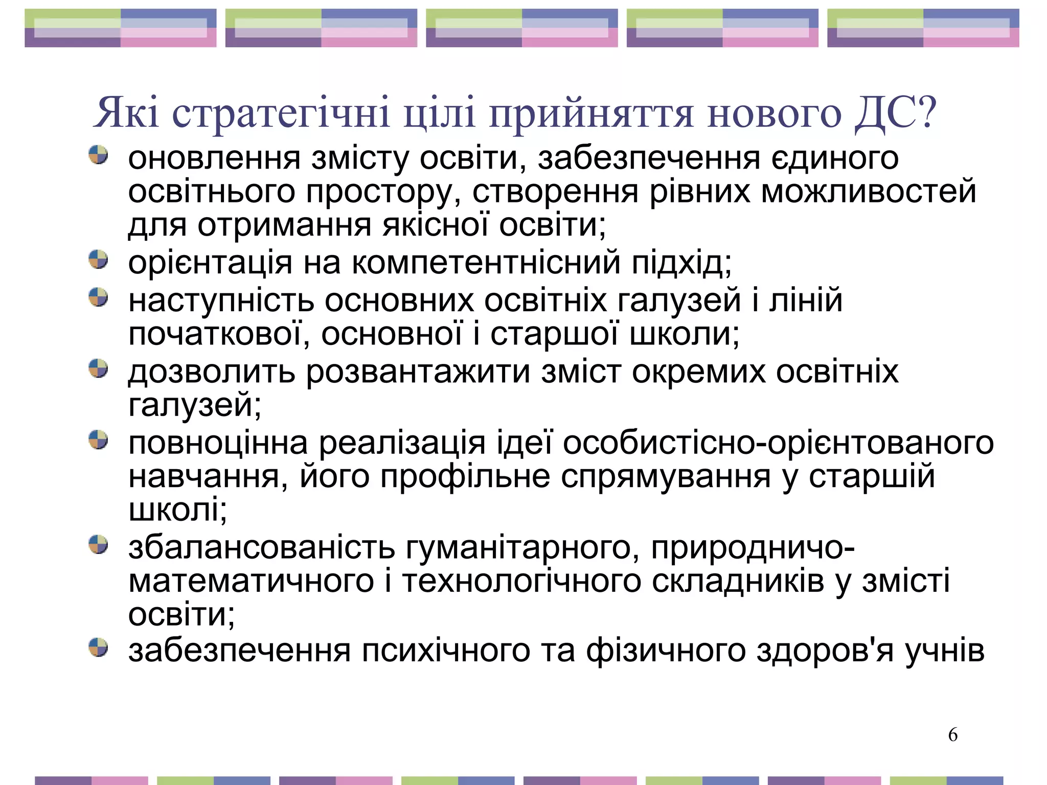 Які стратегічні цілі прийняття нового ДС? 
оновлення змісту освіти, забезпечення єдиного 
освітнього простору, створення рівних можливостей 
для отримання якісної освіти; 
орієнтація на компетентнісний підхід; 
наступність основних освітніх галузей і ліній 
початкової, основної і старшої школи; 
дозволить розвантажити зміст окремих освітніх 
галузей; 
повноцінна реалізація ідеї особистісно-орієнтованого 
навчання, його профільне спрямування у старшій 
школі; 
збалансованість гуманітарного, природничо- 
математичного і технологічного складників у змісті 
освіти; 
забезпечення психічного та фізичного здоров'я учнів 
6 
 