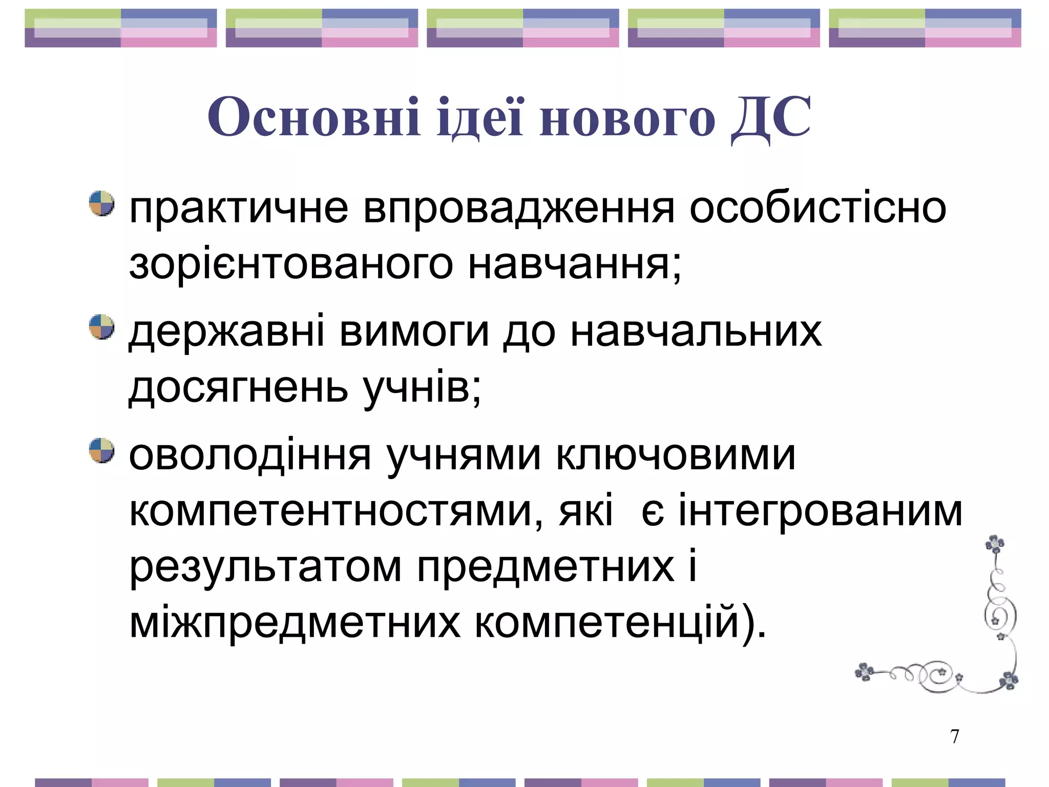 7 
Основні ідеї нового ДС 
практичне впровадження особистісно 
зорієнтованого навчання; 
державні вимоги до навчальних 
досягнень учнів; 
оволодіння учнями ключовими 
компетентностями, які є інтегрованим 
результатом предметних і 
міжпредметних компетенцій). 
 
