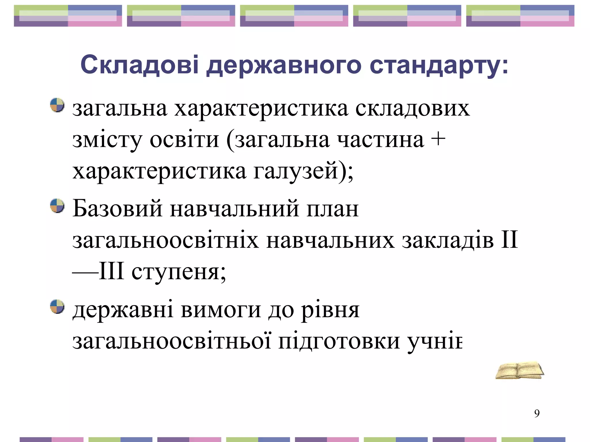 9 
Складові державного стандарту: 
загальна характеристика складових 
змісту освіти (загальна частина + 
характеристика галузей); 
Базовий навчальний план 
загальноосвітніх навчальних закладів II 
—III ступеня; 
державні вимоги до рівня 
загальноосвітньої підготовки учнів 
 