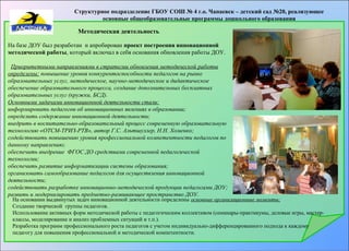 Структурное подразделение ГБОУ СОШ № 4 г.о. Чапаевск – детский сад №20, реализующее 
основные общеобразовательные программы дошкольного образования 
Методическая деятельность 
На базе ДОУ был разработан и апробирован проект построения инновационной 
методической работы, который включал в себя основания обновления работы ДОУ. 
Приоритетными направлениями в стратегии обновления методической работы 
определены: повышение уровня конкурентоспособности педагогов на рынке 
образовательных услуг, методическое, научно-методическое и дидактическое 
обеспечение образовательного процесса, создание дополнительных бесплатных 
образовательных услуг (кружки, БСД). 
Основными задачами инновационной деятельности стали: 
информировать педагогов об инновационных явлениях в образовании; 
определить содержание инновационной деятельности; 
внедрить в воспитательно-образовательный процесс современную образовательную 
технологию «ОТСМ-ТРИЗ-РТВ», автор Г.С. Альтшуллер, Н.Н. Хоменко; 
содействовать повышению уровня профессиональной компетентности педагогов по 
данному направлению; 
обеспечить внедрение ФГОС ДО средствами современной педагогической 
технологии; 
обеспечить развитие информатизации системы образования; 
организовать самообразование педагогов для осуществления инновационной 
деятельности; 
содействовать разработке инновационно-методической продукции педагогами ДОУ; 
развить и модернизировать предметно-развивающее пространство ДОУ. 
На основании выдвинутых задач инновационной деятельности определены основные организационные моменты: 
Создание творческой группы педагогов. 
Использование активных форм методической работы с педагогическим коллективом (семинары-практикумы, деловые игры, мастер- 
классы, моделирование и анализ проблемных ситуаций и т.п.). 
Разработка программ профессионального роста педагогов с учетом индивидуально-дифференцированного подхода к каждому 
педагогу для повышения профессиональной и методической компетентности. 
 