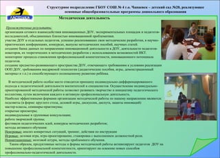Структурное подразделение ГБОУ СОШ № 4 г.о. Чапаевск – детский сад №20, реализующее 
основные общеобразовательные программы дошкольного образования 
Методическая деятельность 
Промежуточные результаты: 
организация сетевого взаимодействия инновационных ДОУ, экспериментальных площадок и педагогов- 
исследователей, объединенных близостью инновационной проблематики. 
участие ДОУ и отдельных педагогов, успешно реализовавших свои методические разработки, в научно- 
практических конференциях, конкурсах, выпуске методических пособий, научных статей. 
создание банка данных по направлению инновационной деятельности в ДОУ, деятельности педагогов- 
новаторов, их теоретических и методических разработок с использованием возможностей ИКТ. 
мониторинг процесса становления профессиональной компетентности, инновационного потенциала 
педагогов. 
создание предметно-развивающего пространства ДОУ, отвечающего требованиям к условиям реализации 
ООП ДОУ, требованиям внедряемой технологии (дидактические пособия, игры, демонстрационный 
материал и т.п.) и способствующего полноценному развитию ребёнка. 
В методической работе особое место отводится принципу индивидуально-дифференцированного 
подхода к педагогической деятельности воспитателей и специалистов. Осуществление индивидуально- 
ориентированной методической работы позволяет развивать творчество и инициативу педагогического 
коллектива, путем включения каждого в активную профессиональную деятельность. 
Наиболее эффективными формами организации методической работы по нашему направлению являются: 
педсоветы (в форме: круглого стола, деловой игры, дискуссии, диспута, защиты инноваций) 
мастер-классы, семинары-практикумы; 
открытые просмотры; 
индивидуальные и групповые консультации; 
работа творческой группы; 
фестивали педагогических идей, конкурсы методических разработок; 
методы активного обучения: 
Неигровые: анализ конкретных ситуаций, тренинг, действия по инструкции 
Игровые: деловая игра, игра-проектирование, стажировка с выполнением должностной роли. 
Неимитационные: мозговой штурм, методы проблемного обучения. 
Таким образом, продуктивные методы и формы методической работы активизируют педагогов ДОУ на 
повышение профессиональной компетентности, ориентируют на освоение новых способов 
профессионально-педагогической деятельности. 
 