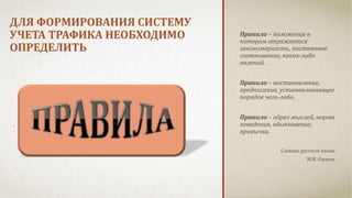 ДЛЯ ФОРМИРОВАНИЯ СИСТЕМУ 
УЧЕТА ТРАФИКА НЕОБХОДИМО 
ОПРЕДЕЛИТЬ 
Правило – положение в 
котором отражается 
закономерность, постоянное 
соотношение, каких-либо 
явлений. 
Правило – постановление, 
предписание, устанавливающее 
порядок чего-либо. 
Правило – образ мыслей, норма 
поведения, обыкновение, 
привычка. 
Словарь русского языка 
М.И. Ожегов 
 