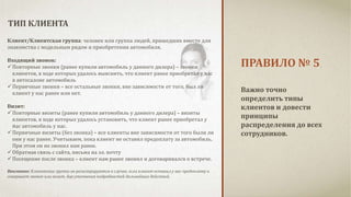 ПРАВИЛО № 5 
ТИП КЛИЕНТА 
Важно точно 
определить типы 
клиентов и довести 
принципы 
распределения до всех 
сотрудников. 
Клиент/Клиентская группа: человек или группа людей, пришедших вместе для 
знакомства с модельным рядом и приобретения автомобиля. 
Входящий звонок: 
 Повторные звонки (ранее купили автомобиль у данного дилера) – звонки 
клиентов, в ходе которых удалось выяснить, что клиент ранее приобретал у нас 
в автосалоне автомобиль 
 Первичные звонки – все остальные звонки, вне зависимости от того, был ли 
клиент у нас ранее или нет. 
Визит: 
 Повторные визиты (ранее купили автомобиль у данного дилера) – визиты 
клиентов, в ходе которых удалось установить, что клиент ранее приобретал у 
нас автомобиль у нас. 
 Первичные визиты (без звонка) – все клиенты вне зависимости от того были ли 
они у нас ранее. Учитываем, пока клиент не оставил предоплату за автомобиль. 
При этом он не звонил нам ранее. 
 Обратная связь с сайта, письма на эл. почту 
 Посещение после звонка – клиент нам ранее звонил и договаривался о встрече. 
Внимание: Клиентские группы не регистрируются в случае, если клиент оставил у нас предоплату и 
совершает звонок или визит, для уточнения подробностей дальнейших действий. 
 