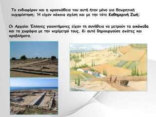 Το ενδιαφέρον και η προσπάθεια του αυτή ήταν μόνο για θεωρητική 
ευχαρίστηση; Ή είχαν κάποια σχέση και με την τότε Καθημερινή Ζωή; 
Οι Αρχαίοι Έλληνες γαιοκτήμονες είχαν τη συνήθεια να μετρούν τα οικόπεδα 
και τα χωράφια με την περίμετρό τους. Κι αυτό δημιουργούσε απάτες και 
προβλήματα. 
 