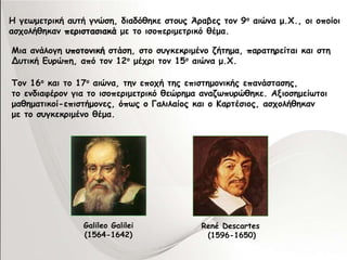Η γεωμετρική αυτή γνώση, διαδόθηκε στους Άραβες τον 9ο αιώνα μ.Χ., οι οποίοι 
ασχολήθηκαν περιστασιακά με το ισοπεριμετρικό θέμα. 
Μια ανάλογη υποτονική στάση, στο συγκεκριμένο ζήτημα, παρατηρείται και στη 
Δυτική Ευρώπη, από τον 12ο μέχρι τον 15ο αιώνα μ.Χ. 
Τον 16ο και το 17ο αιώνα, την εποχή της επιστημονικής επανάστασης, 
το ενδιαφέρον για το ισοπεριμετρικό θεώρημα αναζωπυρώθηκε. Αξιοσημείωτοι 
μαθηματικοί-επιστήμονες, όπως ο Γαλιλαίος και ο Καρτέσιος, ασχολήθηκαν 
με το συγκεκριμένο θέμα. 
Galileo Galilei 
(1564-1642) 
René Descartes 
(1596-1650) 
 