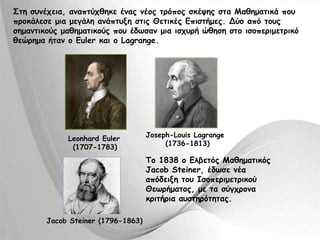 Στη συνέχεια, αναπτύχθηκε ένας νέος τρόπος σκέψης στα Μαθηματικά που 
προκάλεσε μια μεγάλη ανάπτυξη στις Θετικές Επιστήμες. Δύο από τους 
σημαντικούς μαθηματικούς που έδωσαν μια ισχυρή ώθηση στο ισοπεριμετρικό 
θεώρημα ήταν ο Euler και ο Lagrange. 
Leonhard Euler 
(1707-1783) 
Jacob Steiner (1796-1863) 
Joseph-Louis Lagrange 
(1736-1813) 
Το 1838 ο Ελβετός Μαθηματικός 
Jacob Steiner, έδωσε νέα 
απόδειξη του Ισοπεριμετρικού 
Θεωρήματος, με τα σύγχρονα 
κριτήρια αυστηρότητας. 
 