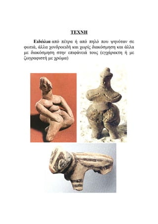 ΤΕΧΝΗ 
Ειδώλια από πέτρα ή από πηλό που ψηνόταν σε 
φωτιά, άλλα χονδροειδή και χωρίς διακόσμηση και άλλα 
με διακόσμηση στην επιφάνειά τους (εγχάρακτη ή με 
ζωγραφιστή με χρώμα) 
 