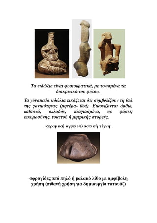 Τα ειδώλια είναι φυσιοκρατικά, με τονισμένα τα 
διακριτικά του φύλου. 
Tα γυναικεία ειδώλια εικάζεται ότι συμβολίζουν τη θεά 
της γονιμότητας (μητέρα- θεά). Εικονίζονται όρθια, 
καθιστά, οκλαδόν, πλαγιασμένα, σε φάσεις 
εγκυμοσύνης, τοκετού ή μητρικής στοργής. 
κεραμική αγγειοπλαστική τέχνη: 
σφραγίδες από πηλό ή μαλακό λίθο με αμφίβολη 
χρήση (πιθανή χρήση για δημιουργία τατουάζ) 
 