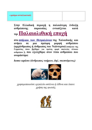 - εμπόριο ανταλλακτικό) 
Στην Ελλαδική περιοχή η παλαιότερη ένδειξη 
ανθρώπινης παρουσίας εντοπίζεται κατά 
την Παλαιολιθική εποχή 
στο σπήλαιο των Πετραλώνων της Χαλκιδικής και 
ανήκει σε μια πρώιμη μορφή ανθρώπου 
(αρχάνθρωπος ή άνθρωπος του Νεάντερταλ:σπήλαιο της 
Γερμανίας όπου βρέθηκε για πρώτη φορά σκελετός τέτοιου 
ανθρώπου ), που εξελίχθηκε στον τύπο ανθρώπου που 
ονομάστηκε 
homo sapiens (άνθρωπος νοήμων, δηλ. σκεπτόμενος) 
χρησιμοποιούσε εργαλεία οστέινα ή λίθινα και έκανε 
χρήση της φωτιάς. 
 