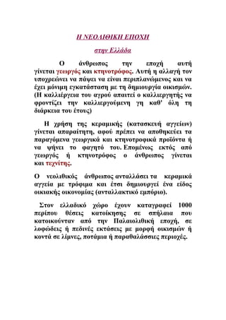 Η ΝΕΟΛΙΘΙΚΗ ΕΠΟΧΗ 
στην Ελλάδα 
Ο άνθρωπος την εποχή αυτή 
γίνεται γεωργός και κτηνοτρόφος. Αυτή η αλλαγή τον 
υποχρεώνει να πάψει να είναι περιπλανώμενος και να 
έχει μόνιμη εγκατάσταση με τη δημιουργία οικισμών. 
(Η καλλιέργεια του αγρού απαιτεί ο καλλιεργητής να 
φροντίζει την καλλιεργούμενη γη καθ' όλη τη 
διάρκεια του έτους) 
Η χρήση της κεραμικής (κατασκευή αγγείων) 
γίνεται απαραίτητη, αφού πρέπει να αποθηκεύει τα 
παραγόμενα γεωργικά και κτηνοτροφικά προϊόντα ή 
να ψήνει το φαγητό του. Επομένως εκτός από 
γεωργός ή κτηνοτρόφος ο άνθρωπος γίνεται 
και τεχνίτης. 
Ο νεολιθικός άνθρωπος ανταλλάσει τα κεραμικά 
αγγεία με τρόφιμα και έτσι δημιουργεί ένα είδος 
οικιακής οικονομίας (ανταλλακτικό εμπόριο). 
Στον ελλαδικό χώρο έχουν καταγραφεί 1000 
περίπου θέσεις κατοίκησης σε σπήλαια που 
κατοικούνταν από την Παλαιολιθική εποχή, σε 
λοφώδεις ή πεδινές εκτάσεις με μορφή οικισμών ή 
κοντά σε λίμνες, ποτάμια ή παραθαλάσσιες περιοχές. 
 
