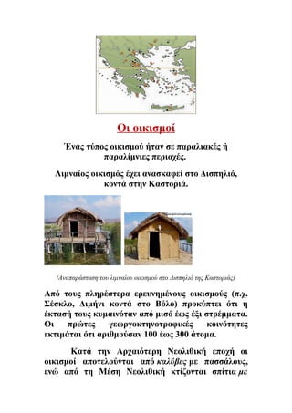 Οι οικισμοί 
Ένας τύπος οικισμού ήταν σε παραλιακές ή 
παραλίμνιες περιοχές. 
Λιμναίος οικισμός έχει ανασκαφεί στο Δισπηλιό, 
κοντά στην Καστοριά. 
(Αναπαράσταση του λιμναίου οικισμού στο Δισπηλιό της Καστοριάς) 
Από τους πληρέστερα ερευνημένους οικισμούς (π.χ. 
Σέσκλο, Διμήνι κοντά στο Βόλο) προκύπτει ότι η 
έκτασή τους κυμαινόταν από μισό έως έξι στρέμματα. 
Οι πρώτες γεωργοκτηνοτροφικές κοινότητες 
εκτιμάται ότι αριθμούσαν 100 έως 300 άτομα. 
Kατά την Αρχαιότερη Νεολιθική εποχή οι 
οικισμοί αποτελούνται από καλύβες με πασσάλους, 
ενώ από τη Μέση Νεολιθική κτίζονται σπίτια με 
 