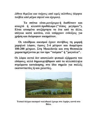 λίθινα θεμέλια και τοίχους από ωμές πλίνθους (άψητα 
τούβλα από μίγμα πηλού και άχυρου). 
Τα σπίτια είναι μονόχωρα ή διαθέτουν και 
ανοιχτό ή κλειστό προθάλαμο ("τύπος μεγάρου"). 
Είναι κτισμένα ανεξάρτητα το ένα από το άλλο, 
ισόγεια κατά κανόνα, ενώ υπάρχουν ενδείξεις για 
χρήση και διώροφων οικημάτων. 
Οι υπαίθριοι οικισμοί έχουν συνήθως τη μορφή 
χαμηλού λόφου, ύψους 2-4 μέτρων και διαμέτρου 
100-200 μέτρων. Στη Μακεδονία και στη Θεσσαλία 
χαρακτηρίζονται με τον όρο "τούμπα" ή "μαγούλα". 
Οι λόφοι αυτοί δεν αποτελούν φυσικά εξάρματα του 
εδάφους, αλλά δημιουργήθηκαν από τα αλλεπάλληλα 
στρώματα κατοίκησης στο ίδιο σημείο για πολλές 
εκατονταετίες ή και χιλιετίες. 
Τυπικό δείγμα οικισμού νεολιθικού έχουμε στο Διμήνι, κοντά στο 
Βόλο. 
 