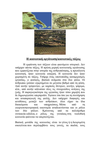 Η κοινωνική οργάνωση/κοινωνικές τάξεις 
Η εμφάνιση των τάξεων είναι φαινόμενο ιστορικό. Δεν 
υπήρχαν πάντα τάξεις. Η πρώτη μορφή κοινωνικής οργάνωσης 
που εμφανίζεται στην ιστορία της ανθρωπότητας, η πρωτόγονη 
κοινοτική, ήταν κοινωνία αταξική. Η κοινωνία δεν ήταν 
χωρισμένη σε τάξεις. Υπήρχε ένας υποτυπώδης καταμερισμός 
εργασίας, ο φυσικός, βασικά ανάμεσα στα δυο φύλα. Οι 
άνθρωποι ζούσαν εξαρτημένοι σε μέγιστο βαθμό από τη φύση. 
Από αυτήν τρέφονταν, με καρπούς δέντρων, κυνήγι, ψάρεμα, 
κλπ., από αυτήν κάλυπταν όλες τις στοιχειώδεις ανάγκες της 
ζωής. Η παραγωγικότητα της εργασίας ήταν τόσο χαμηλή που 
δε δημιουργούσε υπερπροϊόν. Έφτανε ίσα ίσα για τη συντήρηση 
και αναπαραγωγή της φυλής. Δεν υπήρχαν διαφορές και 
αντιθέσεις μεταξύ των ανθρώπων, όλοι είχαν τα ίδια 
δικαιώματα και υποχρεώσεις. Mέσα από τη 
γεωργοκτηνοτροφική οικονομία αναδεικνύονται και οι ρόλοι 
των δύο φύλων. Kρίνοντας από τα πολυάριθμα 
γυναικεία ειδώλια, ο ρόλος της γυναίκας στη νεολιθική 
κοινωνία φαίνεται να υπερτονίζεται. 
Βασική μονάδα της κοινωνίας είναι το γένος ή η διευρυμένη 
οικογένεια που περιλαμβάνει τους γονείς, τα παιδιά, τους 
 