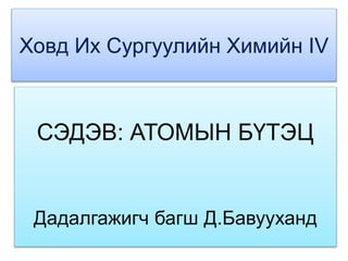 Ховд Их Сургуулийн Химийн IV 
СЭДЭВ: АТОМЫН БҮТЭЦ 
Дадалгажигч багш Д.Бавууханд 
 