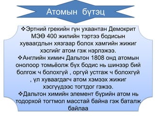 Атомын бүтэц 
Эртний грекийн гүн ухаантан Демокрит 
МЭӨ 400 жилийн тэртээ бодисын 
хуваагдлын хязгаар болох хамгийн жижиг 
хэсгийг атом гэж нэрлэжээ. 
Английн химич Дальтон 1808 онд атомын 
онолоор томьёолж бүх бодис нь шинээр бий 
болгож ч болохгүй , оргүй устгаж ч болохгүй 
, үл хуваагдагч атом хэмээх жижиг 
хэсгүүдээс тогтдог гэжээ. 
Дальтон химийн элемент бүрийн атом нь 
тодорхой тогтмол масстай байна гэж баталж 
байлаа 
 
