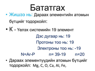 Бататгах 
• Жишээ нь: Дараах элементийн атомын 
бүтцийг тодорхойл: 
• К - Үелэх системийн 19 элемент 
Дэс дугаар нь: 19 
Протоны тоо нь: 19 
Электроны тоо нь: -19 
N=Ar-P n= 39-19 n=20 
• Дараах элементүүдийн атомын бүтцийг 
тодорхойл: Mg, C, O, Ca, AI, Fe, 
 