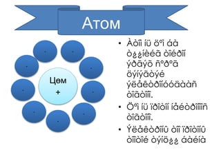 Цөм 
+ 
• Àòîì íü öºì áà 
ò¿¿íèéã òîéðîí 
ýðãýõ ñºðºã 
öýíýãòýé 
ýëåêòðîíóóäààñ 
òîãòîíî. 
• Öºì íü ïðîòîí íåéòðîíîîñ 
òîãòîíî. 
• Ýëåêòðîíû òîî ïðîòîíû 
òîîòîé òýíö¿¿ áàéíà 
Атом 
- - 
- 
- 
- 
- 
- 
- 
- 
 