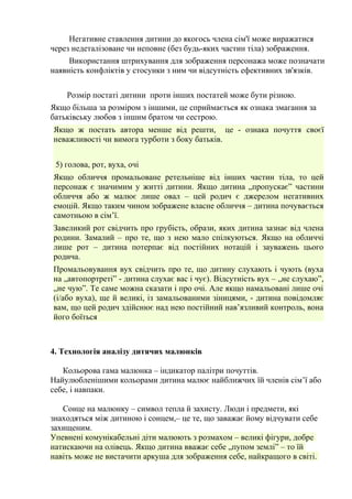 Негативне ставлення дитини до якогось члена сім'ї може виражатися 
через недеталізоване чи неповне (без будь-яких частин тіла) зображення. 
Використання штрихування для зображення персонажа може позначати 
наявність конфліктів у стосунки з ним чи відсутність ефективних зв'язків. 
Розмір постаті дитини проти інших постатей може бути різною. 
Якщо більша за розміром з іншими, це сприймається як ознака змагання за 
батьківську любов з іншим братом чи сестрою. 
Якщо ж постать автора менше від решти, це - ознака почуття своєї 
неважливості чи вимога турботи з боку батьків. 
5) голова, рот, вуха, очі 
Якщо обличчя промальоване ретельніше від інших частин тіла, то цей 
персонаж є значимим у житті дитини. Якщо дитина „пропускає” частини 
обличчя або ж малює лише овал – цей родич є джерелом негативних 
емоцій. Якщо таким чином зображене власне обличчя – дитина почувається 
самотньою в сім’ї. 
Завеликий рот свідчить про грубість, образи, яких дитина зазнає від члена 
родини. Замалий – про те, що з нею мало спілкуються. Якщо на обличчі 
лише рот – дитина потерпає від постійних нотацій і зауважень цього 
родича. 
Промальовування вух свідчить про те, що дитину слухають і чують (вуха 
на „автопортреті” - дитина слухає вас і чує). Відсутність вух – „не слухаю”, 
„не чую”. Те саме можна сказати і про очі. Але якщо намальовані лише очі 
(і/або вуха), ще й великі, із замальованими зіницями, - дитина повідомляє 
вам, що цей родич здійснює над нею постійний нав’язливий контроль, вона 
його боїться 
4. Технологія аналізу дитячих малюнків 
Кольорова гама малюнка – індикатор палітри почуттів. 
Найулюбленішими кольорами дитина малює найближчих їй членів сім’ї або 
себе, і навпаки. 
Сонце на малюнку – символ тепла й захисту. Люди і предмети, які 
знаходяться між дитиною і сонцем,– це те, що заважає йому відчувати себе 
захищеним. 
Упевнені комунікабельні діти малюють з розмахом – великі фігури, добре 
натискаючи на олівець. Якщо дитина вважає себе „пупом землі” – то їй 
навіть може не вистачити аркуша для зображення себе, найкращого в світі. 
 