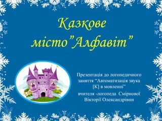 Казкове 
місто”Алфавіт” 
Презентація до логопедичного 
заняття “Автоматизація звука 
[К] в мовленні” 
вчителя -логопеда Смірнової 
Вікторії Олександрівни 
 