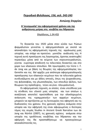 1 
Περιοδικό Φιλόλογος, 156, σελ. 242-245 Αντώνης Στεργίου Η ‘ςυνομωςία’ του αφηγηματικοφ χρόνου και τησ ανθρώπινησ μοίρασ ςτη νουβζλα του Άδραςτου (Ηρόδοτοσ, 1.34-45) Tθ δεκαετία του 1920 μζςα ςτον κφκλο των Ρϊςων φορμαλιςτϊν γεννιζται θ αφθγθματολογία με ςκοπό να αποκαλφψει τισ αφθγθματικζσ τεχνικζσ τθσ οργάνωςθσ μιασ ιςτορίασ και ςτόχο να προτείνει μοντζλα ανάλυςισ τθσ. Η τεχνικι αυτι προςζγγιςθ τθσ λογοτεχνίασ, ζχοντασ αναπτυχκεί περαιτζρω μζςα από τα κείμενα των ςτρουκτουραλιςτϊν, γίνεται ευρφτερα αποδεκτι τισ τελευταίεσ δεκαετίεσ και ςτο χϊρο των κλαςικϊν ςπουδϊν. Με πρωτεργάτθ τθν Irene J. F. de Jong και με βάςθ τισ κεωρίεσ τθσ αφθγθματολογίασ του Genette και τθσ Bal αρχίηει μια απόπειρα αφθγθματολογικισ προςζγγιςθσ των κλαςικϊν κειμζνων που τα τελευταία χρόνια ςυνδυαηόμενθ και με άλλεσ οπτικζσ, όπωσ τθσ ψυχανάλυςθσ, τθσ φιλοςοφίασ, τθσ γλωςςολογίασ, των ςπουδϊν φφλου, των κεωριϊν τθσ πρόςλθψθσ, τείνει να γίνει πλουραλιςτικι. Oι αφθγθματικζσ τεχνικζσ, οι οποίεσ είναι υπεφκυνεσ για τθ ςφνκεςθ του υλικοφ μιασ ιςτορίασ και των οποίων θ αναηιτθςθ αποτελεί προχπόκεςθ για τθν ολοκλθρωμζνθ ανάγνωςθ τθσ «γραμματικισ» των αρχαίων κειμζνων, μποροφν να ςχετίηονται με τισ λειτουργίεσ του αφθγθτι και τισ διαδικαςίεσ του χρόνου. ΢τισ χρονικζσ ςχζςεισ ανάμεςα ςτθν ιςτορία και τθν αφιγθςι τθσ είναι αφιερωμζνοσ ο δεφτεροσ τόμοσ τθσ ςειράσ Studies in Ancient Greek Narrative των de Jong και Nünlist (2007), τισ χρονικζσ ςχζςεισ ανάμεςα ςτθν ιςτορία τθσ θροδότειασ νουβζλασ του Άδραςτου και τθν αφιγθςι τθσ κα προςπακιςουμε να προςεγγίςουμε αποκαλφπτοντάσ τεσ.  