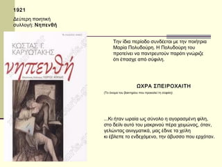 1921 
Δεύτερη ποιητική 
συλλογή: Νηπενθή 
Την ίδια περίοδο συνδέεται με την ποιήτρια 
Μαρία Πολυδούρη. Η Πολυδούρη του 
προτείνει να παντρευτούν παρότι γνώριζε 
ότι έπασχε από σύφιλη. 
ΩΧΡΑ ΣΠΕΙΡΟΧΑΙΤΗ 
(Το όνομα του βακτηρίου που προκαλεί τη σύφιλη) 
...Κι ήταν ωραία ως σύνολο η αγορασμένη φίλη, 
στο δείλι αυτό του μακρινού πέρα χειμώνος, όταν, 
γελώντας αινιγματικά, μας έδινε τα χείλη 
κι έβλεπε το ενδεχόμενο, την άβυσσο που ερχόταν. 
 