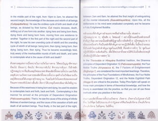 14 | e Onamna Oiscourse on The Four Foundations of Mindfulness and Liberation fram Suffering 
ln the middle part of the night, from 10pm to 2am,he attained the 
second insight, the knowledge of the decease and rebirth of all beings 
putApapatanA7Q. He saw the endless cycle of birth and death of all 
beings, as dictated by their karma. Cuti means decease, death, 
shifting out of one form into another: dying here and being born there, 
dying there and being born here, moving from one existence to 
another. Together in the first part of the night and the second part of 
the night, he saw his own unending cycle of rebirth and the unending 
cycle of rebirth of all beings: being born, then dying; being born, then 
dying; being born, then dying. Thus he became exceedingly tired, 
truly weary of the inexhaustible rounds of birth and death, and came 
to contemplate what is the cause of birth and death? 
vtdl 
dr s d r ru n uvir n r r rfl o llilr slun r a rfi pr'[un r rn r r'[frvr avrft-l cu r fi s r ail,r 
floutrl riourrl floul:l frqrerurndrtrJ fiqrerurnd'rrr fi r{l,rd'n 
rJ fl o n a r rh r y fi o n7u wr n rfi n r o r n n r r fi I o r d'n {ri'.1 u n r s fi'q :h s un yfr n}u 
ru 4 d'r n r r r rfi nr n r r r n r s tor d'n {fii, 
^'.l 
u fioil ro 4 nr fr.r u"lurlo dr s r r rfl u 
q Y 614, 
ru n"lfivr avos r{"16'l aaq o r d {n t r ry I ru fi rn n'[uri'rtu1u^ rrrn"u r as vl ayor ri 
a ' 
1t ' ,'t ruLtit:::Ntry't1)tmX - aauil4lu16ttNs Frt,ittu2nXXnlAilil*6'tU mAnqWfiUAzntntlfitii I ,U 
lrotween 2am and 6am, he attained the final insight of extinguisning 
irll lhe mental intoxicants (Asavakkhayafidna). Upon this, all the 
rlclilcments in his mind were eradicated completely and he became 
ir I ully Enlightened Buddha. 
" i" - il 4 il aJ 
u- 
, 
lt'dl r I 1 i'J?lJ Vll ?{ 1 n ry il 1.l tl'l fl tn ?'l')il U So tJ 1 UlrUEl 1 UUU [1UO tl 1.1 
r lij,rtrlr"lrh m 12, o?fld's +, Tvrtrurni z odrsdfrruurirflur,ldnurrud 
A"v' 
r,i rr"iryl fr4nr rnmvovriur,ld'nafirlggruri'.r + o?fl4sfi'-{ + rJfrnnaqrJv:;,t 12 
rr?r r r r rr pr fi o r ri- e 6{ ril uu Anfi a r Anlu xn r nnJfr ffi tfro Ztu ryufl u vilr nerrl v 
-,^^ 
J"., vd t 
o - J ut 
vl ui'l uu.,{ntv r! v d'n d r riru ru r u Br'Lu ui :J3ffi 6 o u d'n n r ari'r 1 trJ 4 nr'[u ui 
,^{qde,d - -: i u. 
", 
r IjlrIFl1iifinrqrrdl.nffurfriu ufro'Lrinenr?'r1i'{iln'rrt6'd'rtrlrflufro:Jrvvrqfi 
rAo^00'vt 
H lr,rlll')r lflLF] Liltonldrlo-l tll 
lrr the Theravdda or Hlnaydna Buddhist tradition, the Dhamma 
lrrinciples of Dependent Origination 12 (Paticcasamuppada), the Four 
Noble Truths (Ariyasacca 4), the 7 Factors of Enlightenment 
(Bojjh anga 7), areconsidered the most important teachings. Therefore, 
llrc principles of the Four Foundations of Mindfulness, the Four Noble 
lruths, Dependent Origination 12, and the Noble Eightfold Path 
(Magga B) are critical to the practice. Today Phra Ajahn will speak on 
llrcse main principles in terms of theoretical knowledge, and how the 
llrr:ory is assimilated into the practice, so that you can all use these 
rrrcthods when you practice in the future. 
- n u :r n q 1 nw ?yyt l 11 t X d r vt, ttj 0 ft't.i d u tx.t L?fl n I 1 I 6 LBr aen l:_l un eydl v I v o r dru 1n6 ^ ry I ru 
Because of this weariness in being born and dying, he used his wisdom 
to contemplate back and forth, back and forth. Contemplating in this 
manner he arrived at the principle of Dependent Origination 
vv 
(Paticcasamuppada).That is, he sawthe cause of the arising of infinite 
liprnrs rfiornrra"lu{gataretifi 
',.,r.Lr,u'uLnydn'j-fi'rvrnrsrfi'.rilxrfinrnrr iu,a!hrdr64^v6v6 
lifetimes of sentient beingb, and the cause of the cessation of birth and 
vr'!II LrJLrlr^n l$JxJl]r:ril'lru nte1efld.- 
i6i']?nnotnnltnennlfj tnnttnenn1El 
death of all sentient beings. Thus finally, in the last part of the night, 
rr ,, ,r.r,oi.lffnifl t ifisnsL t*ififiuu 
ffi#M€d ffi& M 
dil%ffiMffi 
 