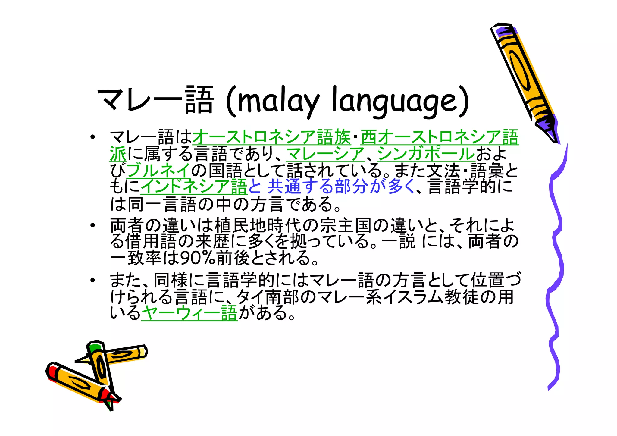 マレー語 
• マレー語はオーストロネシア語族・西オーストロネシア語 
派に属する言語であり、マレーシア、シンガポールおよ 
びブルネイの国語として話されている。また文法・語彙と 
もにインドネシア語と共通する部分が多く、言語学的に 
は同一言語の中の方言である。 
• 両者の違いは植民地時代の宗主国の違いと、それによ 
る借用語の来歴に多くを拠っている。一説には、両者の 
一致率は90%前後とされる。 
• また、同様に言語学的にはマレー語の方言として位置づ 
けられる言語に、タイ南部のマレー系イスラム教徒の用 
いるヤーウィー語がある。 
 