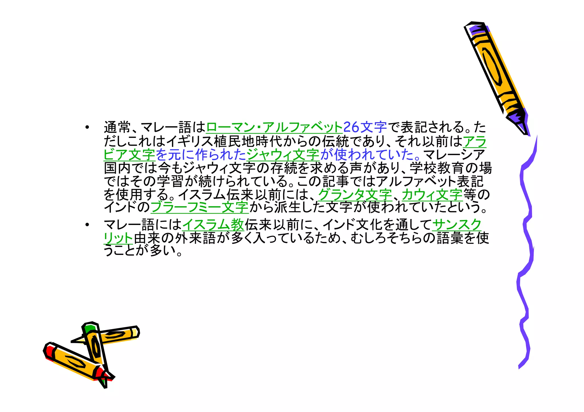 • 通常、マレー語はローマン・アルファベット26文字で表記される。た 
だしこれはイギリス植民地時代からの伝統であり、それ以前はアラ 
ビア文字を元に作られたジャウィ文字が使われていた。マレーシア 
国内では今もジャウィ文字の存続を求める声があり、学校教育の場 
ではその学習が続けられている。この記事ではアルファベット表記 
を使用する。イスラム伝来以前には、グランタ文字、カウィ文字等の 
インドのブラーフミー文字から派生した文字が使われていたという。 
• マレー語にはイスラム教伝来以前に、インド文化を通してサンスク 
リット由来の外来語が多く入っているため、むしろそちらの語彙を使 
うことが多い。 
 