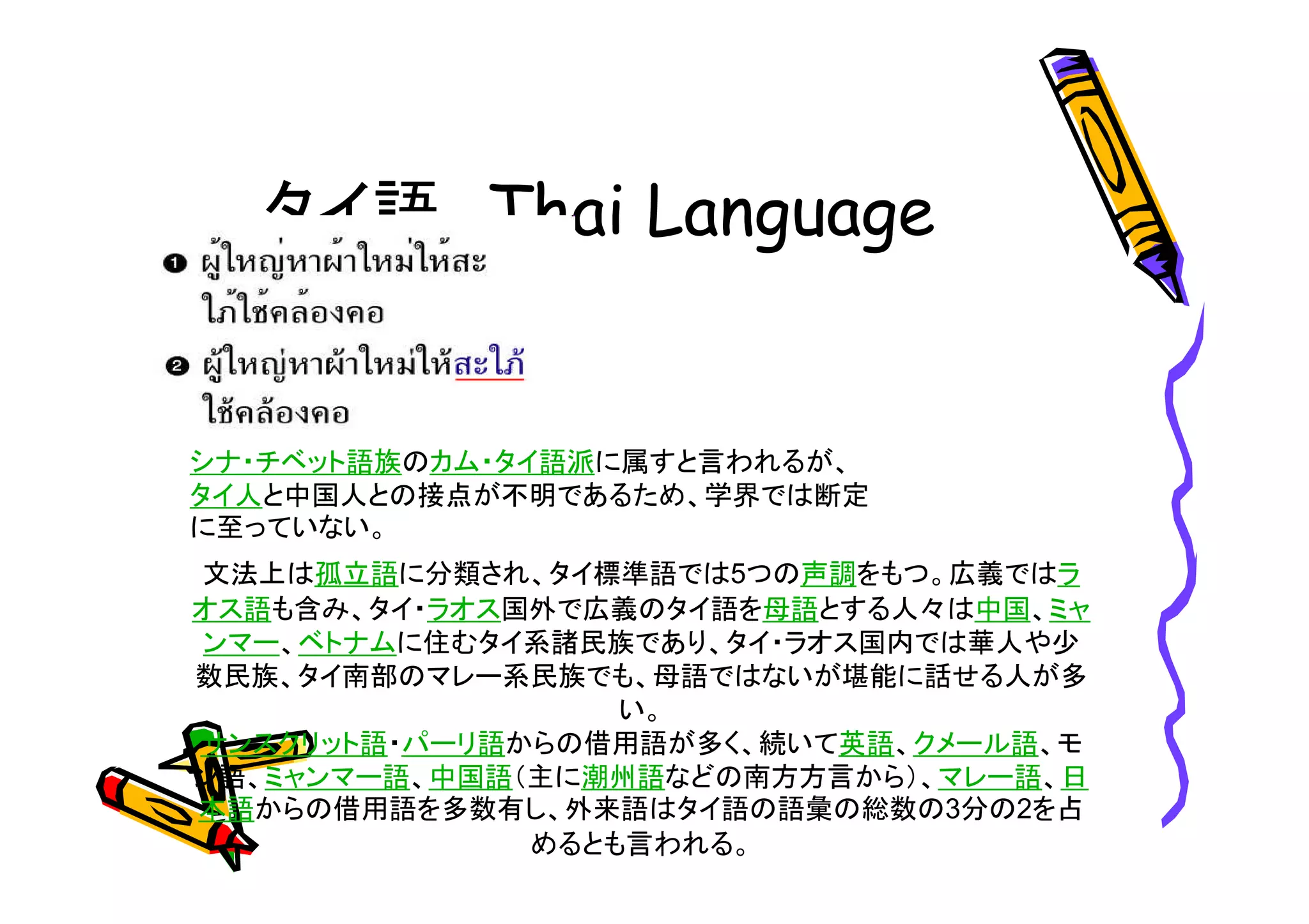 タイ語 
シナ・チベット語族のカム・タイ語派に属すと言われるが、 
タイ人と中国人との接点が不明であるため、学界では断定 
に至っていない。 
文法上は孤立語に分類され、タイ標準語では5つの声調をもつ。広義ではラ 
オス語も含み、タイ・ラオス国外で広義のタイ語を母語とする人々は中国、ミャ 
ンマー、ベトナムに住むタイ系諸民族であり、タイ・ラオス国内では華人や少 
数民族、タイ南部のマレー系民族でも、母語ではないが堪能に話せる人が多 
い。 
サンスクリット語・パーリ語からの借用語が多く、続いて英語、クメール語、モ 
ン語、ミャンマー語、中国語（主に潮州語などの南方方言から）、マレー語、日 
本語からの借用語を多数有し、外来語はタイ語の語彙の総数の3分の2を占 
めるとも言われる。 
 