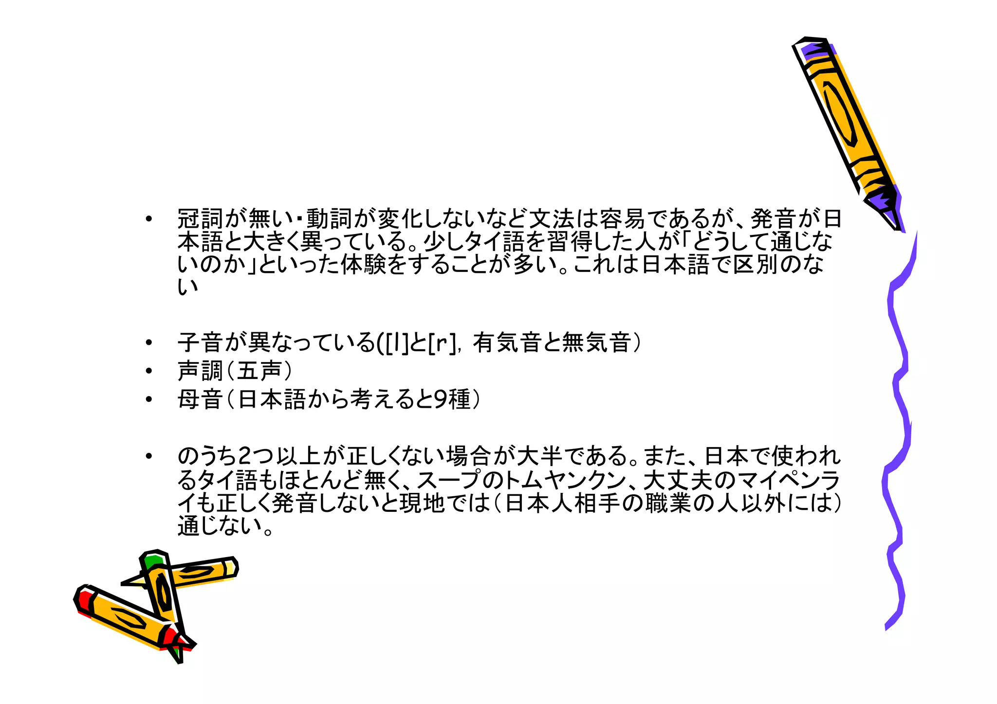 • 冠詞が無い・動詞が変化しないなど文法は容易であるが、発音が日 
本語と大きく異っている。少しタイ語を習得した人が「どうして通じな 
いのか」といった体験をすることが多い。これは日本語で区別のな 
い 
• 子音が異なっている([l]と[r]，有気音と無気音） 
• 声調（五声） 
• 母音（日本語から考えると9種） 
• のうち2つ以上が正しくない場合が大半である。また、日本で使われ 
るタイ語もほとんど無く、スープのトムヤンクン、大丈夫のマイペンラ 
イも正しく発音しないと現地では（日本人相手の職業の人以外には） 
通じない。 
 