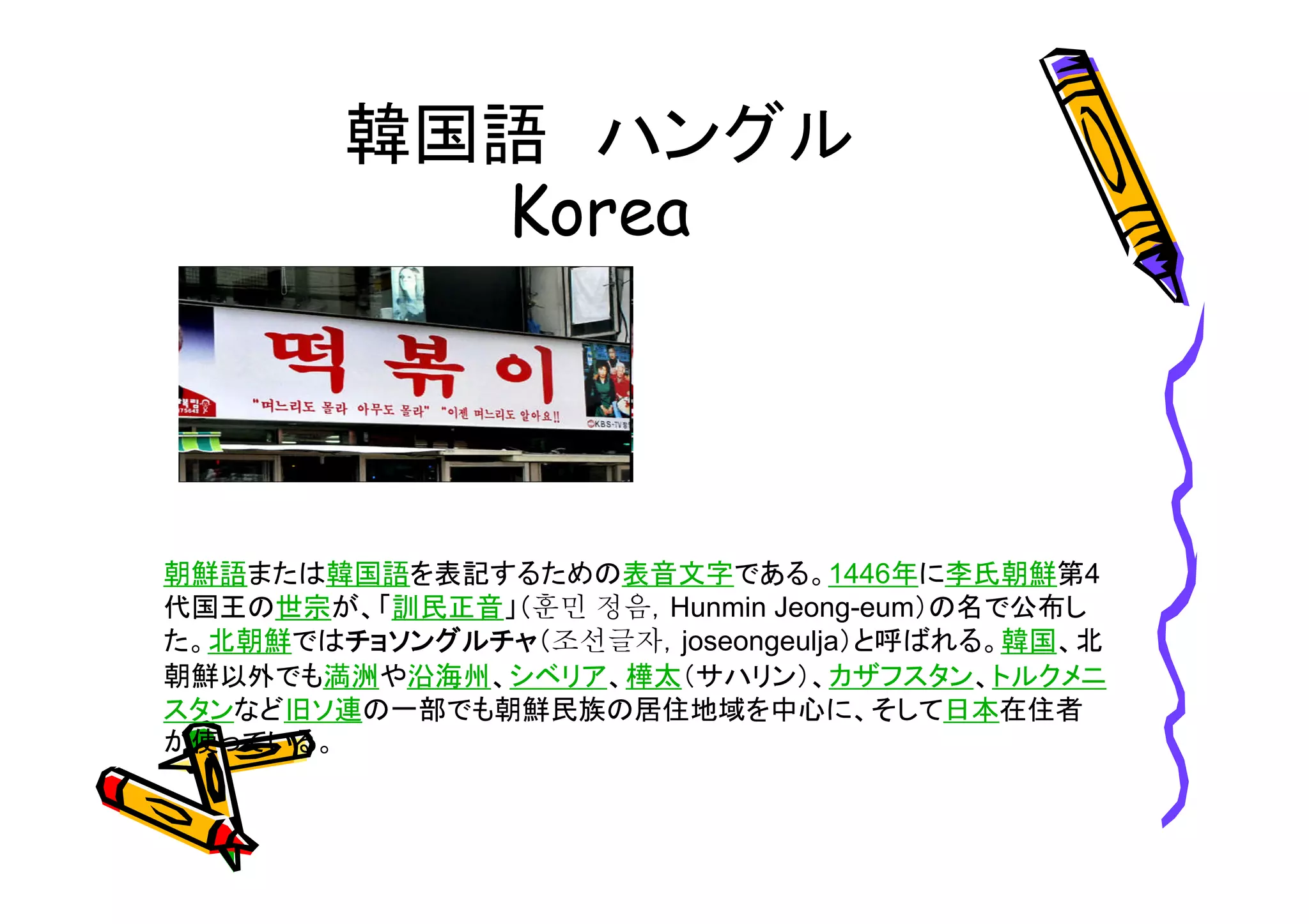 韓国語ハングル 
朝鮮語または韓国語を表記するための表音文字である。1446年に李氏朝鮮第4 
代国王の世宗が、「訓民正音」（훈민 정음，Hunmin Jeong-eum）の名で公布し 
た。北朝鮮ではチョソングルチャ（조선글자，joseongeulja）と呼ばれる。韓国、北 
朝鮮以外でも満洲や沿海州、シベリア、樺太（サハリン）、カザフスタン、トルクメニ 
スタンなど旧ソ連の一部でも朝鮮民族の居住地域を中心に、そして日本在住者 
が使っている。 
 