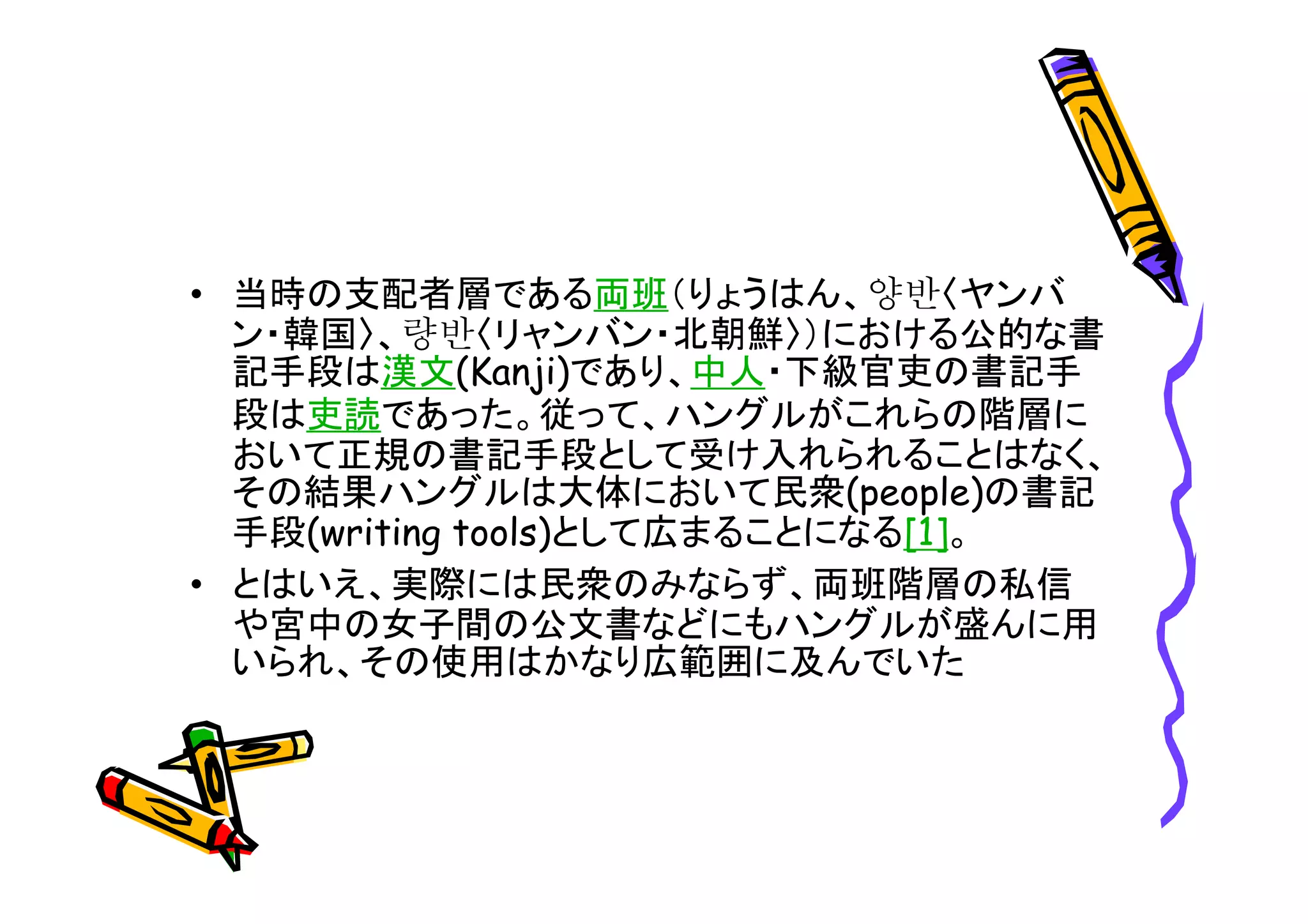 • 当時の支配者層である両班（りょうはん、양반〈ヤンバ 
ン・韓国〉、량반〈リャンバン・北朝鮮〉）における公的な書 
記手段は漢文(Kanji)であり、中人・下級官吏の書記手 
段は吏読であった。従って、ハングルがこれらの階層に 
おいて正規の書記手段として受け入れられることはなく、 
その結果ハングルは大体において民衆(people)の書記 
手段(writing tools)として広まることになる[1]。 
• とはいえ、実際には民衆のみならず、両班階層の私信 
や宮中の女子間の公文書などにもハングルが盛んに用 
いられ、その使用はかなり広範囲に及んでいた 
 