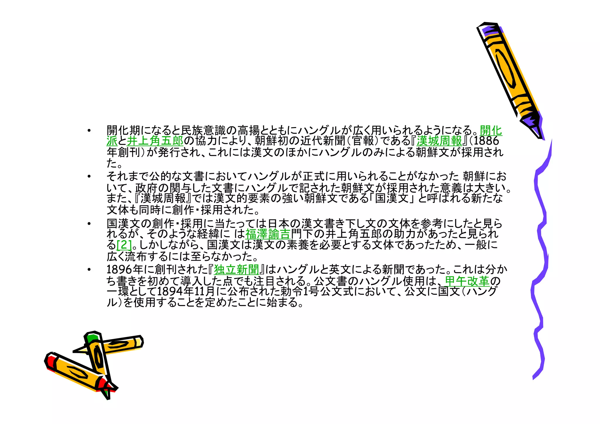 • 開化期になると民族意識の高揚とともにハングルが広く用いられるようになる。開化 
派と井上角五郎の協力により、朝鮮初の近代新聞（官報）である『漢城周報』（1886 
年創刊）が発行され、これには漢文のほかにハングルのみによる朝鮮文が採用され 
た。 
• それまで公的な文書においてハングルが正式に用いられることがなかった朝鮮にお 
いて、政府の関与した文書にハングルで記された朝鮮文が採用された意義は大きい。 
また、『漢城周報』では漢文的要素の強い朝鮮文である「国漢文」と呼ばれる新たな 
文体も同時に創作・採用された。 
• 国漢文の創作・採用に当たっては日本の漢文書き下し文の文体を参考にしたと見ら 
れるが、そのような経緯には福澤諭吉門下の井上角五郎の助力があったと見られ 
る[2]。しかしながら、国漢文は漢文の素養を必要とする文体であったため、一般に 
広く流布するには至らなかった。 
• 1896年に創刊された『独立新聞』はハングルと英文による新聞であった。これは分か 
ち書きを初めて導入した点でも注目される。公文書のハングル使用は、甲午改革の 
一環として1894年11月に公布された勅令1号公文式において、公文に国文（ハング 
ル）を使用することを定めたことに始まる。 
 