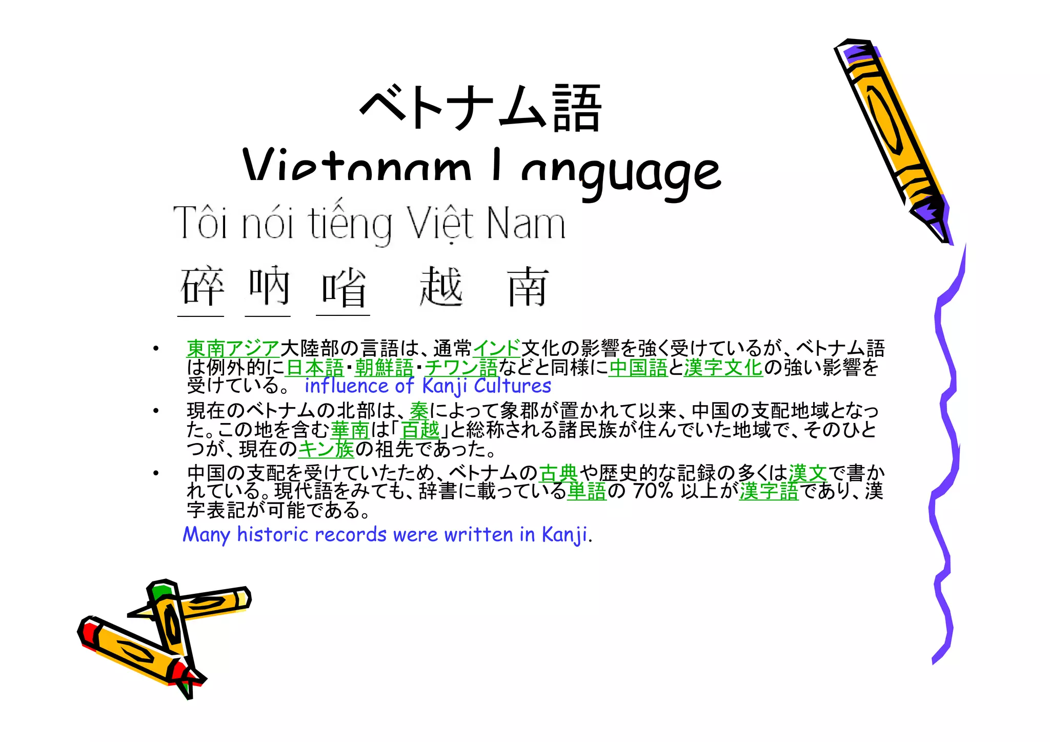 ベトナム語 
• 東南アジア大陸部の言語は、通常インド文化の影響を強く受けているが、ベトナム語 
は例外的に日本語・朝鮮語・チワン語などと同様に中国語と漢字文化の強い影響を 
受けている。influence of Kanji Cultures 
• 現在のベトナムの北部は、秦によって象郡が置かれて以来、中国の支配地域となっ 
た。この地を含む華南は「百越」と総称される諸民族が住んでいた地域で、そのひと 
つが、現在のキン族の祖先であった。 
• 中国の支配を受けていたため、ベトナムの古典や歴史的な記録の多くは漢文で書か 
れている。現代語をみても、辞書に載っている単語の70% 以上が漢字語であり、漢 
字表記が可能である。 
Many historic records were written in Kanji. 
 