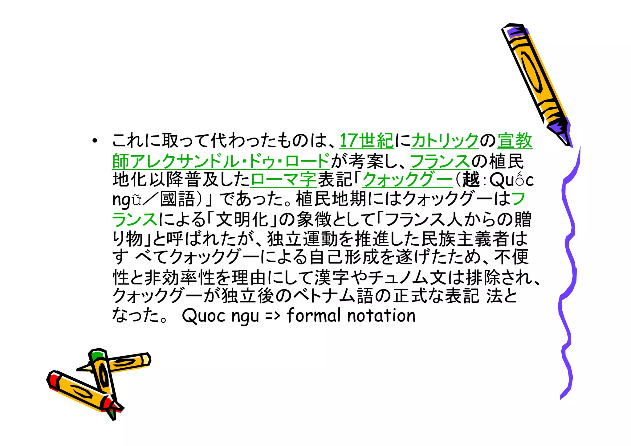 • これに取って代わったものは、17世紀にカトリックの宣教 
師アレクサンドル・ドゥ・ロードが考案し、フランスの植民 
地化以降普及したローマ字表記「クォックグー（越：Quốc 
ngữ／國語）」であった。植民地期にはクォックグーはフ 
ランスによる「文明化」の象徴として「フランス人からの贈 
り物」と呼ばれたが、独立運動を推進した民族主義者は 
すべてクォックグーによる自己形成を遂げたため、不便 
性と非効率性を理由にして漢字やチュノム文は排除され、 
クォックグーが独立後のベトナム語の正式な表記法と 
なった。Quoc ngu => formal notation 
 