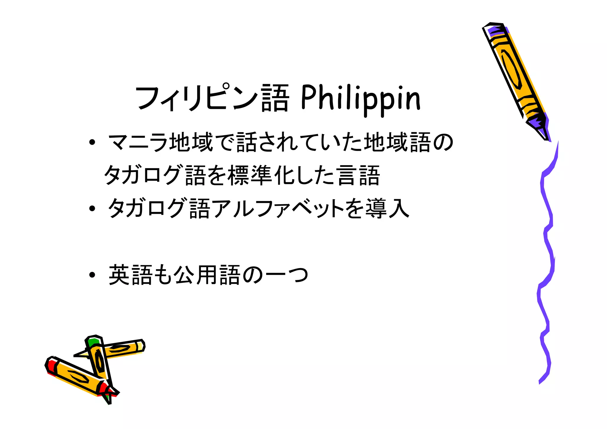 フィリピン語 
• マニラ地域で話されていた地域語の 
タガログ語を標準化した言語 
• タガログ語アルファベットを導入 
• 英語も公用語の一つ 
 