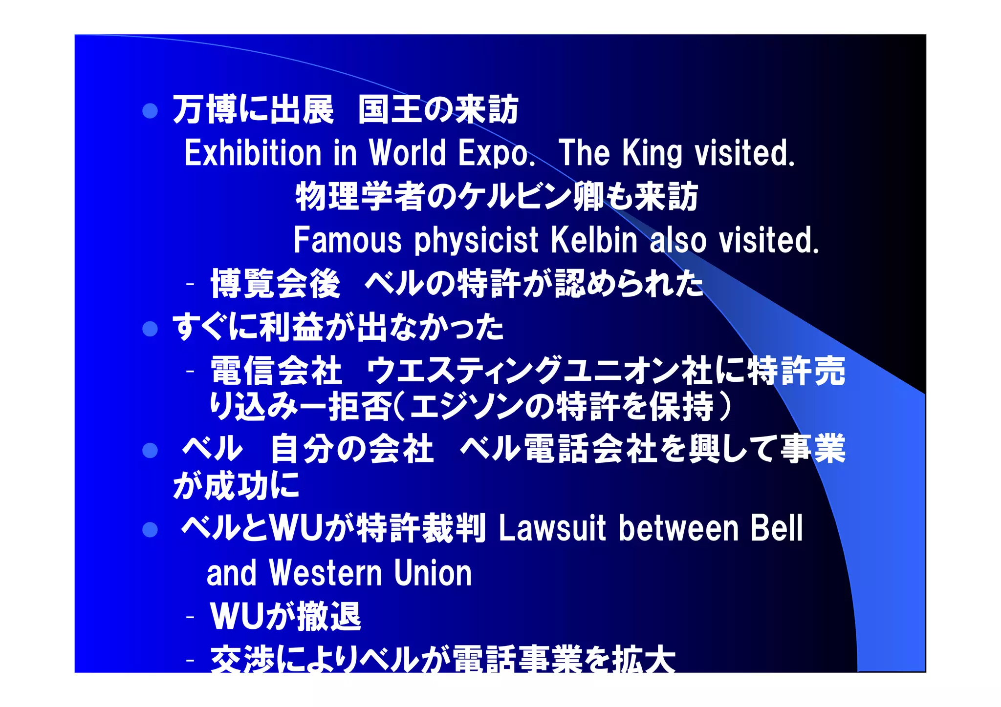  万博 出展 国王 来訪 
物理学者 卿 来訪 
– 博覧会後 特許 認 
 利益 出 
– 電信会社 社 特許売 
込 拒否 特許 保持 
 自分 会社 電話会社 興 事業 
成功 
 特許裁判 
– 撤退 
– 交渉 電話事業 拡大 
 