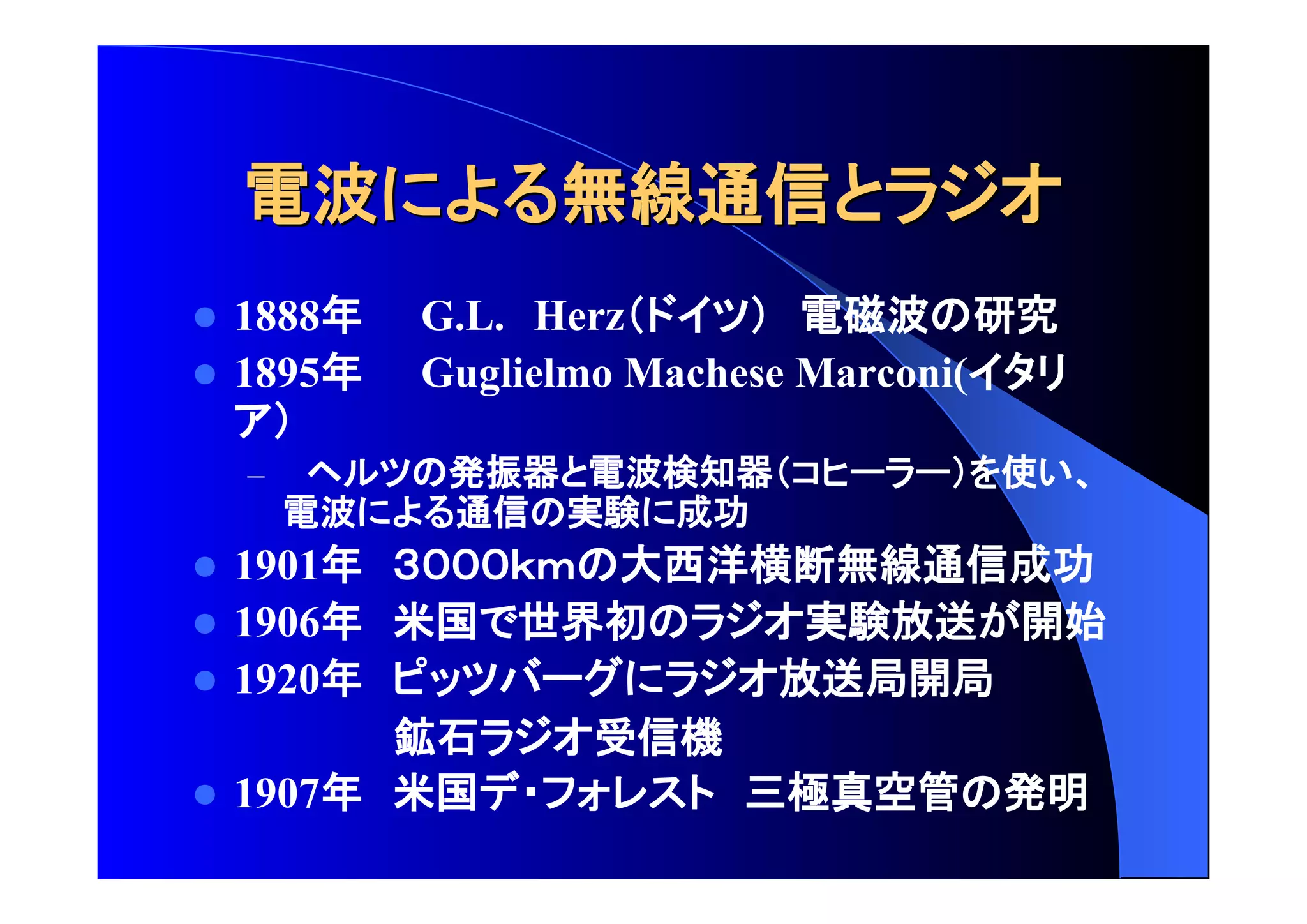 電波 無線通信 
 1888年 G.L. Herz 電磁波 研究 
 1895年 Guglielmo Machese Marconi( 
– 発振器 電波検知器 使 
電波 通信 実験 成功 
 1901年 大西洋横断無線通信成功 
 1906年 米国 世界初 実験放送 開始 
 1920年 放送局開局 
鉱石 受信機 
 1907年 米国 三極真空管 発明 
 