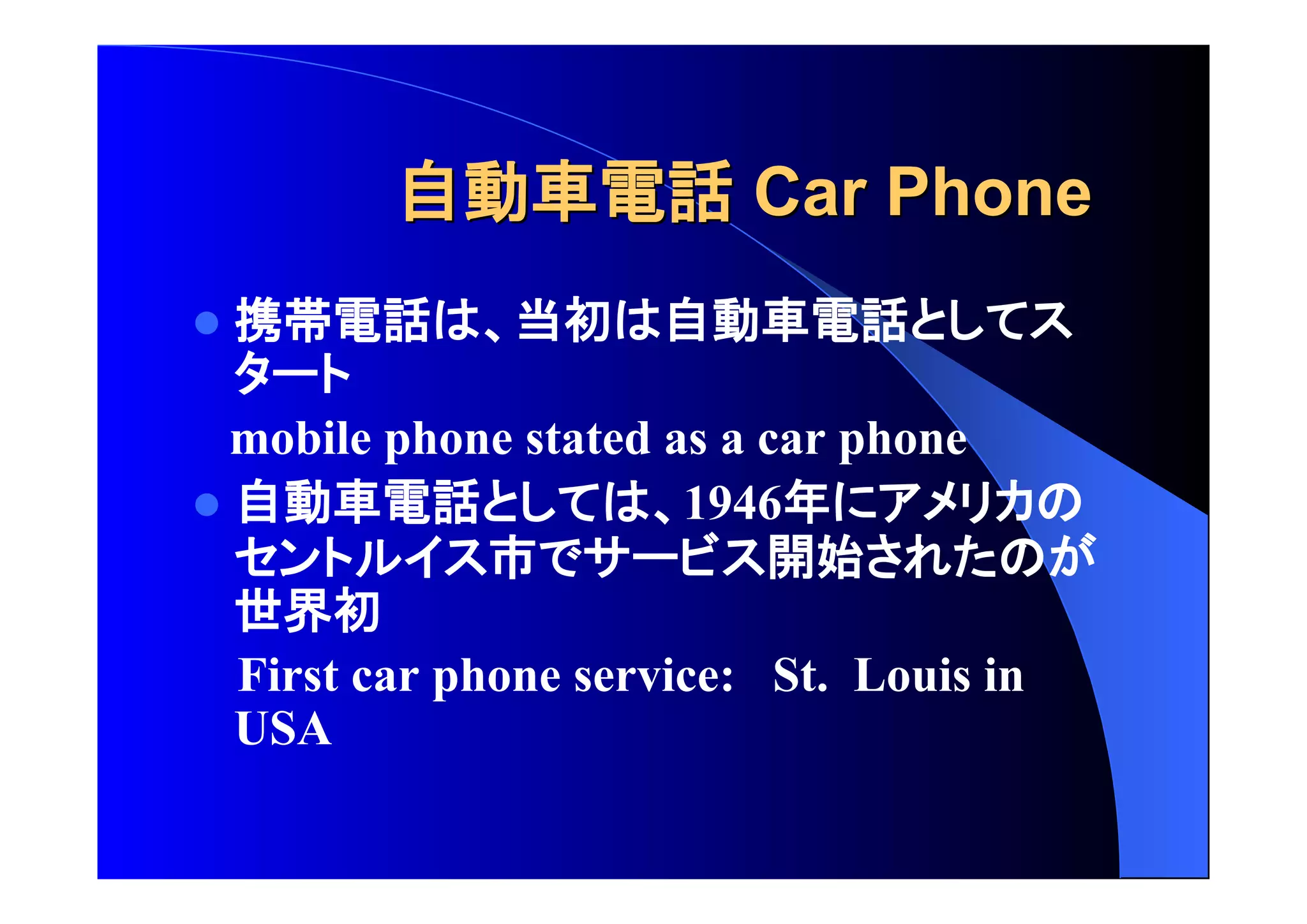 自動車電話 CCaarr PPhhoonnee 
 携帯電話 当初 自動車電話 
mobile phone stated as a car phone 
 自動車電話 1946年 
市 開始 
世界初 
First car phone service: St. Louis in 
USA 
 